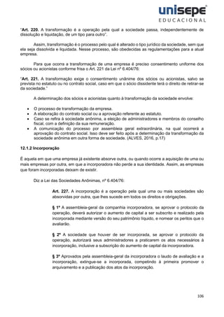 106
“Art. 220. A transformação é a operação pela qual a sociedade passa, independentemente de
dissolução e liquidação, de um tipo para outro”.
Assim, transformação é o processo pelo qual é alterado o tipo jurídico da sociedade, sem que
ela seja dissolvida e liquidada. Nesse processo, são obedecidas as regulamentações para a atual
empresa.
Para que ocorra a transformação de uma empresa é preciso consentimento uniforme dos
sócios ou acionistas conforme frisa o Art. 221 da Lei nº 6.404/76:
“Art. 221. A transformação exige o consentimento unânime dos sócios ou acionistas, salvo se
prevista no estatuto ou no contrato social, caso em que o sócio dissidente terá o direito de retirar-se
da sociedade.”
A determinação dos sócios e acionistas quanto à transformação da sociedade envolve:
• O processo de transformação da empresa.
• A elaboração do contrato social ou a aprovação referente ao estatuto.
• Caso se refira à sociedade anônima, a eleição de administradores e membros do conselho
fiscal, com a definição da sua remuneração.
• A comunicação do processo por assembleia geral extraordinária, na qual ocorrerá a
aprovação do contrato social. Isso deve ser feito após a determinação da transformação da
sociedade anônima em outra forma de sociedade. (ALVES, 2016, p.17)
12.1.2 Incorporação
É aquela em que uma empresa já existente absorve outra, ou quando ocorre a aquisição de uma ou
mais empresas por outra, em que a incorporadora não perde a sua identidade. Assim, as empresas
que foram incorporadas deixam de existir.
Diz a Lei das Sociedades Anônimas, nº 6.404/76:
Art. 227. A incorporação é a operação pela qual uma ou mais sociedades são
absorvidas por outra, que lhes sucede em todos os direitos e obrigações.
§ 1º A assembleia-geral da companhia incorporadora, se aprovar o protocolo da
operação, deverá autorizar o aumento de capital a ser subscrito e realizado pela
incorporada mediante versão do seu patrimônio líquido, e nomear os peritos que o
avaliarão.
§ 2º A sociedade que houver de ser incorporada, se aprovar o protocolo da
operação, autorizará seus administradores a praticarem os atos necessários à
incorporação, inclusive a subscrição do aumento de capital da incorporadora.
§ 3º Aprovados pela assembleia-geral da incorporadora o laudo de avaliação e a
incorporação, extingue-se a incorporada, competindo à primeira promover o
arquivamento e a publicação dos atos da incorporação.
 