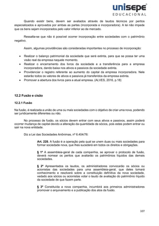 107
Quando existir bens, devem ser avaliados através de laudos técnicos por peritos
especializados e aprovados por ambas as partes (incorporada e incorporadora). A lei não impede
que os bens sejam incorporados pelo valor inferior ao de mercado.
Ressalta-se que não é possível ocorrer incorporação entre sociedades com o patrimônio
negativo.
Assim, algumas providências são consideradas importantes no processo de incorporação:
• Realizar o balanço patrimonial da sociedade que será extinta, para que se possa ter uma
visão real da empresa naquele momento.
• Realizar o encerramento dos livros da sociedade e a transferência para a empresa
incorporadora, dando baixa nos ativos e passivos da sociedade extinta.
• Providenciar o registro referente ao aumento do capital da empresa incorporadora. Nele
estarão todos os valores de ativos e passivos já transferidos da empresa extinta.
• Promover a abertura dos livros para a atual empresa. (ALVES, 2016, p.18)
12.2 Fusão e cisão
12.2.1 Fusão
Na fusão, é realizada a união de uma ou mais sociedades com o objetivo de criar uma nova, podendo
ser juridicamente diferentes ou não.
No processo de fusão, os sócios devem entrar com seus ativos e passivos, assim poderá
ocorrer mudança de capital devido a alteração da quantidade de sócios, pois estes podem entrar ou
sair na nova entidade.
Diz a Lei das Sociedades Anônimas, nº 6.404/76:
Art. 228. A fusão é a operação pela qual se unem duas ou mais sociedades para
formar sociedade nova, que lhes sucederá em todos os direitos e obrigações.
§ 1º A assembleia-geral de cada companhia, se aprovar o protocolo de fusão,
deverá nomear os peritos que avaliarão os patrimônios líquidos das demais
sociedades.
§ 2º Apresentados os laudos, os administradores convocarão os sócios ou
acionistas das sociedades para uma assembleia-geral, que deles tomará
conhecimento e resolverá sobre a constituição definitiva da nova sociedade,
vedado aos sócios ou acionistas votar o laudo de avaliação do patrimônio líquido
da sociedade de que fazem parte.
§ 3º Constituída a nova companhia, incumbirá aos primeiros administradores
promover o arquivamento e a publicação dos atos da fusão.
 