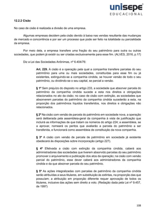 108
12.2.2 Cisão
No caso de cisão é realizada a divisão de uma empresa.
Algumas empresas decidem pela cisão devido à baixa nas vendas resultante das mudanças
de mercado e concorrência e por ser um processo que pode ser feito na totalidade ou parcialidade
da empresa.
Por meio dela, a empresa transfere uma fração do seu patrimônio para outra ou outras
sociedades, que podem já existir ou ser criadas exclusivamente para esse fim. (ALVES, 2016, p.17)
Diz a Lei das Sociedades Anônimas, nº 6.404/76:
Art. 229. A cisão é a operação pela qual a companhia transfere parcelas do seu
patrimônio para uma ou mais sociedades, constituídas para esse fim ou já
existentes, extinguindo-se a companhia cindida, se houver versão de todo o seu
patrimônio, ou dividindo-se o seu capital, se parcial a versão.
§ 1º Sem prejuízo do disposto no artigo 233, a sociedade que absorver parcela do
patrimônio da companhia cindida sucede a esta nos direitos e obrigações
relacionados no ato da cisão; no caso de cisão com extinção, as sociedades que
absorverem parcelas do patrimônio da companhia cindida sucederão a esta, na
proporção dos patrimônios líquidos transferidos, nos direitos e obrigações não
relacionados.
§ 2º Na cisão com versão de parcela do patrimônio em sociedade nova, a operação
será deliberada pela assembleia-geral da companhia à vista de justificação que
incluirá as informações de que tratam os números do artigo 224; a assembleia, se
a aprovar, nomeará os peritos que avaliarão a parcela do patrimônio a ser
transferida, e funcionará como assembleia de constituição da nova companhia.
§ 3º A cisão com versão de parcela de patrimônio em sociedade já existente
obedecerá às disposições sobre incorporação (artigo 227).
§ 4º Efetivada a cisão com extinção da companhia cindida, caberá aos
administradores das sociedades que tiverem absorvido parcelas do seu patrimônio
promover o arquivamento e publicação dos atos da operação; na cisão com versão
parcial do patrimônio, esse dever caberá aos administradores da companhia
cindida e da que absorver parcela do seu patrimônio.
§ 5º As ações integralizadas com parcelas de patrimônio da companhia cindida
serão atribuídas a seus titulares, em substituição às extintas, na proporção das que
possuíam; a atribuição em proporção diferente requer aprovação de todos os
titulares, inclusive das ações sem direito a voto. (Redação dada pela Lei nº 9.457,
de 1997)
 
