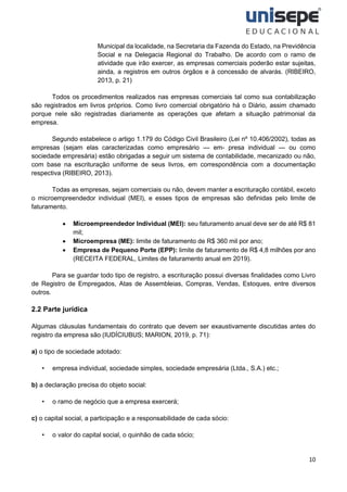 10
Municipal da localidade, na Secretaria da Fazenda do Estado, na Previdência
Social e na Delegacia Regional do Trabalho. De acordo com o ramo de
atividade que irão exercer, as empresas comerciais poderão estar sujeitas,
ainda, a registros em outros órgãos e à concessão de alvarás. (RIBEIRO,
2013, p. 21)
Todos os procedimentos realizados nas empresas comerciais tal como sua contabilização
são registrados em livros próprios. Como livro comercial obrigatório há o Diário, assim chamado
porque nele são registradas diariamente as operações que afetam a situação patrimonial da
empresa.
Segundo estabelece o artigo 1.179 do Código Civil Brasileiro (Lei nº 10.406/2002), todas as
empresas (sejam elas caracterizadas como empresário — em- presa individual — ou como
sociedade empresária) estão obrigadas a seguir um sistema de contabilidade, mecanizado ou não,
com base na escrituração uniforme de seus livros, em correspondência com a documentação
respectiva (RIBEIRO, 2013).
Todas as empresas, sejam comerciais ou não, devem manter a escrituração contábil, exceto
o microempreendedor individual (MEI), e esses tipos de empresas são definidas pelo limite de
faturamento.
• Microempreendedor Individual (MEI): seu faturamento anual deve ser de até R$ 81
mil;
• Microempresa (ME): limite de faturamento de R$ 360 mil por ano;
• Empresa de Pequeno Porte (EPP): limite de faturamento de R$ 4,8 milhões por ano
(RECEITA FEDERAL, Limites de faturamento anual em 2019).
Para se guardar todo tipo de registro, a escrituração possui diversas finalidades como Livro
de Registro de Empregados, Atas de Assembleias, Compras, Vendas, Estoques, entre diversos
outros.
2.2 Parte jurídica
Algumas cláusulas fundamentais do contrato que devem ser exaustivamente discutidas antes do
registro da empresa são (IUDÍCIUBUS; MARION, 2019, p. 71):
a) o tipo de sociedade adotado:
• empresa individual, sociedade simples, sociedade empresária (Ltda., S.A.) etc.;
b) a declaração precisa do objeto social:
• o ramo de negócio que a empresa exercerá;
c) o capital social, a participação e a responsabilidade de cada sócio:
• o valor do capital social, o quinhão de cada sócio;
 