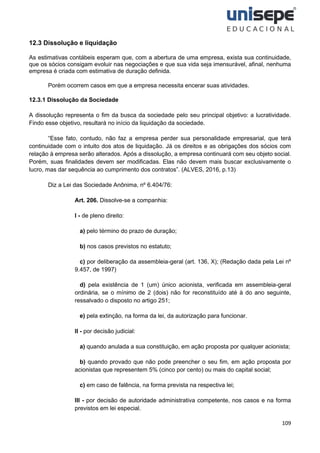 109
12.3 Dissolução e liquidação
As estimativas contábeis esperam que, com a abertura de uma empresa, exista sua continuidade,
que os sócios consigam evoluir nas negociações e que sua vida seja imensurável, afinal, nenhuma
empresa é criada com estimativa de duração definida.
Porém ocorrem casos em que a empresa necessita encerar suas atividades.
12.3.1 Dissolução da Sociedade
A dissolução representa o fim da busca da sociedade pelo seu principal objetivo: a lucratividade.
Findo esse objetivo, resultará no início da liquidação da sociedade.
“Esse fato, contudo, não faz a empresa perder sua personalidade empresarial, que terá
continuidade com o intuito dos atos de liquidação. Já os direitos e as obrigações dos sócios com
relação à empresa serão alterados. Após a dissolução, a empresa continuará com seu objeto social.
Porém, suas finalidades devem ser modificadas. Elas não devem mais buscar exclusivamente o
lucro, mas dar sequência ao cumprimento dos contratos”. (ALVES, 2016, p.13)
Diz a Lei das Sociedade Anônima, nº 6.404/76:
Art. 206. Dissolve-se a companhia:
I - de pleno direito:
a) pelo término do prazo de duração;
b) nos casos previstos no estatuto;
c) por deliberação da assembleia-geral (art. 136, X); (Redação dada pela Lei nº
9.457, de 1997)
d) pela existência de 1 (um) único acionista, verificada em assembleia-geral
ordinária, se o mínimo de 2 (dois) não for reconstituído até à do ano seguinte,
ressalvado o disposto no artigo 251;
e) pela extinção, na forma da lei, da autorização para funcionar.
II - por decisão judicial:
a) quando anulada a sua constituição, em ação proposta por qualquer acionista;
b) quando provado que não pode preencher o seu fim, em ação proposta por
acionistas que representem 5% (cinco por cento) ou mais do capital social;
c) em caso de falência, na forma prevista na respectiva lei;
III - por decisão de autoridade administrativa competente, nos casos e na forma
previstos em lei especial.
 