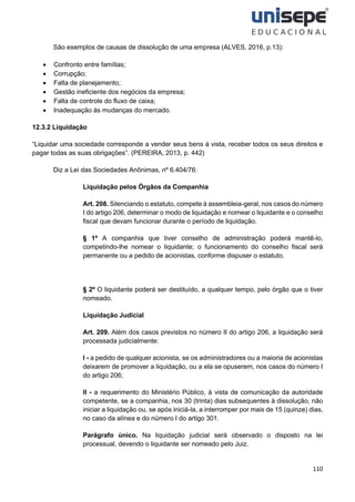 110
São exemplos de causas de dissolução de uma empresa (ALVES, 2016, p.13):
• Confronto entre famílias;
• Corrupção;
• Falta de planejamento;
• Gestão ineficiente dos negócios da empresa;
• Falta de controle do fluxo de caixa;
• Inadequação às mudanças do mercado.
12.3.2 Liquidação
“Liquidar uma sociedade corresponde a vender seus bens à vista, receber todos os seus direitos e
pagar todas as suas obrigações”. (PEREIRA, 2013, p. 442)
Diz a Lei das Sociedades Anônimas, nº 6.404/76:
Liquidação pelos Órgãos da Companhia
Art. 208. Silenciando o estatuto, compete à assembleia-geral, nos casos do número
I do artigo 206, determinar o modo de liquidação e nomear o liquidante e o conselho
fiscal que devam funcionar durante o período de liquidação.
§ 1º A companhia que tiver conselho de administração poderá mantê-lo,
competindo-lhe nomear o liquidante; o funcionamento do conselho fiscal será
permanente ou a pedido de acionistas, conforme dispuser o estatuto.
§ 2º O liquidante poderá ser destituído, a qualquer tempo, pelo órgão que o tiver
nomeado.
Liquidação Judicial
Art. 209. Além dos casos previstos no número II do artigo 206, a liquidação será
processada judicialmente:
I - a pedido de qualquer acionista, se os administradores ou a maioria de acionistas
deixarem de promover a liquidação, ou a ela se opuserem, nos casos do número I
do artigo 206;
II - a requerimento do Ministério Público, à vista de comunicação da autoridade
competente, se a companhia, nos 30 (trinta) dias subsequentes à dissolução, não
iniciar a liquidação ou, se após iniciá-la, a interromper por mais de 15 (quinze) dias,
no caso da alínea e do número I do artigo 301.
Parágrafo único. Na liquidação judicial será observado o disposto na lei
processual, devendo o liquidante ser nomeado pelo Juiz.
 