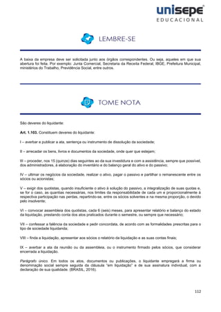 112
A baixa da empresa deve ser solicitada junto aos órgãos correspondentes. Ou seja, aqueles em que sua
abertura foi feita. Por exemplo: Junta Comercial, Secretaria da Receita Federal, IBGE, Prefeitura Municipal,
ministérios do Trabalho, Previdência Social, entre outros.
São deveres do liquidante:
Art. 1.103. Constituem deveres do liquidante:
I – averbar e publicar a ata, sentença ou instrumento de dissolução da sociedade;
II – arrecadar os bens, livros e documentos da sociedade, onde quer que estejam;
III – proceder, nos 15 (quinze) dias seguintes ao da sua investidura e com a assistência, sempre que possível,
dos administradores, à elaboração do inventário e do balanço geral do ativo e do passivo;
IV – ultimar os negócios da sociedade, realizar o ativo, pagar o passivo e partilhar o remanescente entre os
sócios ou acionistas;
V – exigir dos quotistas, quando insuficiente o ativo à solução do passivo, a integralização de suas quotas e,
se for o caso, as quantias necessárias, nos limites da responsabilidade de cada um e proporcionalmente à
respectiva participação nas perdas, repartindo-se, entre os sócios solventes e na mesma proporção, o devido
pelo insolvente;
VI – convocar assembleia dos quotistas, cada 6 (seis) meses, para apresentar relatório e balanço do estado
da liquidação, prestando conta dos atos praticados durante o semestre, ou sempre que necessário;
VII – confessar a falência da sociedade e pedir concordata, de acordo com as formalidades prescritas para o
tipo de sociedade liquidanda;
VIII – finda a liquidação, apresentar aos sócios o relatório da liquidação e as suas contas finais;
IX – averbar a ata da reunião ou da assembleia, ou o instrumento firmado pelos sócios, que considerar
encerrada a liquidação.
Parágrafo único. Em todos os atos, documentos ou publicações, o liquidante empregará a firma ou
denominação social sempre seguida da cláusula “em liquidação” e de sua assinatura individual, com a
declaração de sua qualidade. (BRASIL, 2016).
 