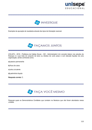 113
Exemplos de apuração de resultados através dos tipos de tributação nacional.
(CS-UFG - 2016 - Prefeitura de Caldas Novas - GO - Administrador) Um conceito básico nos estudos de
finanças é o que trata do conjunto de bens ou direitos de curto prazo e com elevada liquidez de uma
organização, sendo conhecido como:
a) passivo permanente
b) fluxo de caixa
c) ativo circulante
d) patrimônio líquido
Resposta correta: C.
Pesquise quais os Demonstrativos Contábeis que constam na literatura que não foram abordados nessa
unidade.
 