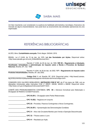 115
Um fator importante a ser considerado é a ausência de habilidade administrativa, tecnológica, financeira e de
mercado de alguns empreendedores. Isso pode levar ao encerramento das atividades operacionais de uma
organização.
ALVES, Aline. Contabilidade avançada. Porto Alegre: SAGAH, 2016.
BRASIL. Lei nº 6.404, de 15 de dez. de 1976. Lei das Sociedades por Ações. Disponível online:
<http://www.planalto.gov.br/ccivil_03/leis/l6404consol.htm>.
____________________. Decreto nº 3.000, de 26 de mar. de 1999. RIR 99 – Regulamenta a tributação,
fiscalização, arrecadação e administração do Imposto sobre a Renda e Proventos de Qualquer
Natureza, Brasília, DF, mar. 1999.
____________________. Decreto nº 4.544, de 26 de dez. de 2002. RIPI - Regulamento do Imposto sobre
Produtos Industrializados, Brasília, DF, dez 2002.
____________________. Código Civil. 9. ed. Brasília, DF, 2016. Disponível online: <http://www2.camara.
leg.br/documentos-e-pesquisa/edicoes/paginas-individuais-dos-livros/codigo-civil/>.
COMISSÃO DOS VALORES MOBILIÁRIOS. INSTRUÇÃO CVM Nº 247, de 27 de março de 1996, com as
alterações introduzidas pelas Instruções CVM nº 269/97, 285/98, 464/08 e 469/08. Disponível online:
<http://www.cvm.gov.br/legislacao/instrucoes/inst247.html>.
COMITÊ DOS PRONUNCIAMENTOS CONTÁBEIS. CPC 00 – Estrutura Conceitual para Elaboração e
Divulgação de Relatório Contábil-Financeiro.
____________________. CPC 05 (R1) – Divulgação sobre Partes Relacionadas.
____________________. CPC 19 (R2) – Negócios em conjunto
____________________. CPC 25 – Provisões, Passivos Contingentes e Ativos Contingentes.
____________________. CPC 26 (R1) – Apresentação das Demonstrações Contábeis
____________________. CPC 31 – Ativo não Circulante Mantido para Venda e Operação Descontinuada
____________________. CPC 32 – Tributos sobre o Lucro
____________________. CPC 41 – Resultado por Ação.
 