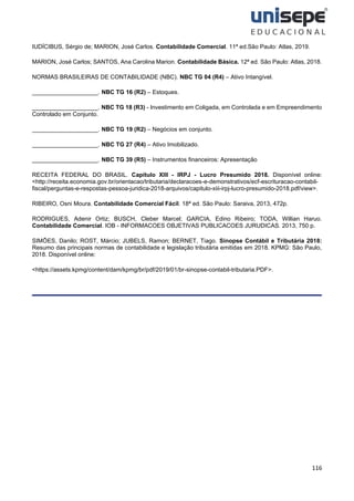 116
IUDÍCIBUS, Sérgio de; MARION, José Carlos. Contabilidade Comercial. 11ª ed.São Paulo: Atlas, 2019.
MARION, José Carlos; SANTOS, Ana Carolina Marion. Contabilidade Básica. 12ª ed. São Paulo: Atlas, 2018.
NORMAS BRASILEIRAS DE CONTABILIDADE (NBC). NBC TG 04 (R4) – Ativo Intangível.
____________________. NBC TG 16 (R2) – Estoques.
____________________. NBC TG 18 (R3) - Investimento em Coligada, em Controlada e em Empreendimento
Controlado em Conjunto.
____________________. NBC TG 19 (R2) – Negócios em conjunto.
____________________. NBC TG 27 (R4) – Ativo Imobilizado.
____________________. NBC TG 39 (R5) – Instrumentos financeiros: Apresentação
RECEITA FEDERAL DO BRASIL. Capítulo XIII - IRPJ - Lucro Presumido 2018. Disponível online:
<http://receita.economia.gov.br/orientacao/tributaria/declaracoes-e-demonstrativos/ecf-escrituracao-contabil-
fiscal/perguntas-e-respostas-pessoa-juridica-2018-arquivos/capitulo-xiii-irpj-lucro-presumido-2018.pdf/view>.
RIBEIRO, Osni Moura. Contabilidade Comercial Fácil. 18ª ed. São Paulo: Saraiva, 2013, 472p.
RODRIGUES, Adenir Ortiz; BUSCH, Cleber Marcel; GARCIA, Edino Ribeiro; TODA, Willian Haruo.
Contabilidade Comercial. IOB - INFORMACOES OBJETIVAS PUBLICACOES JURUDICAS. 2013, 750 p.
SIMÕES, Danilo; ROST, Márcio; JUBELS, Ramon; BERNET, Tiago. Sinopse Contábil e Tributária 2018:
Resumo das principais normas de contabilidade e legislação tributária emitidas em 2018. KPMG: São Paulo,
2018. Disponível online:
<https://assets.kpmg/content/dam/kpmg/br/pdf/2019/01/br-sinopse-contabil-tributaria.PDF>.
 