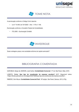 13
A escrituração conforme o Código Civil é descrito:
• Lei nº 10.406, de 10/1/2002 – Arts. 1.179 a 1.195.
Escrituração conforme o Conselho Federal de Contabilidade:
• ITG 2000 – Escrituração Contábil.
Quais vantagens possui uma sociedade anônima de capital autorizado?
IUDÍCIBUS, Sérgio de; MARION, José Carlos. Contabilidade Comercial. 11ª ed. São Paulo: Atlas, 2019.
LORETO, Rafael. Que tipo de constituição de empresa escolher? 2017. Disponível online:
<https://rloreto.jusbrasil.com.br/artigos/420475646/que-tipo-de-constituicao-de-empresa-escolher>.
RIBEIRO, Osni Moura. Contabilidade Comercial Fácil. 18ª edição. São Paulo: Saraiva, 2013, 472p.
 