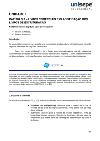 15
UNIDADE I
CAPÍTULO 3 – LIVROS COMERCIAIS E CLASSIFICAÇÃO DOS
LIVROS DE ESCRITURAÇÃO
No término deste capítulo, você deverá saber:
✓ Quanto à utilidade;
✓ Quanto à natureza.
Introdução
Ao se constituir uma empresa, ressalta-se a necessidade de alguns livros obrigatórios que conterão
registros referentes aos negócios da empresa.
Como livro comercial obrigatório, há o Diário, assim chamado porque nele são registradas
diariamente as operações que afetam a situação patrimonial da empresa. O Diário pode ser em forma
de fichas soltas ou contínuas (formulário contínuo introduzido com o advento do computador).
Todos os acontecimentos que ocorrem diariamente na empresa comercial, responsáveis por sua gestão, são
registrados em livros próprios, nos quais fica configurada sua própria vida. Segundo estabelece o artigo 1.179
do Código Civil Brasileiro (Lei nº 10.406/2002), todas as empresas (sejam elas caracterizadas como empresário
— empresa individual — ou como sociedade empresária) estão obrigadas a seguir um sistema de
contabilidade, mecanizado ou não, com base na escrituração uniforme de seus livros, em correspondência
com a documentação respectiva. (RIBEIRO, 2013, p. 21)
3.1 Quanto à utilidade
De acordo com Ribeiro (2013, p. 22), os livros podem ser, assim, descritos conforme a sua utilidade:
• Principais (ou obrigatórios): utilizados para o registro de todos os
eventos do dia a dia da empresa comercial, como ocorre com os livros
Diário e Razão.
• Auxiliares: utilizados para o registro de eventos específicos, como os
livros Caixa, Contas correntes, Registro de Duplicatas, além de todos os
livros fiscais que podem servir de suporte para a escrituração do Diário e
do Razão.
 