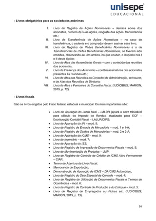 16
- Livros obrigatórios para as sociedades anônimas
I. Livro de Registro de Ações Nominativas – destaca nome dos
acionistas, número de suas ações, resgaste das ações, transferência
etc.;
II. Livro de Transferência de Ações Normativas – no caso de
transferência, o cedente e o comprador devem assinar esse livro;
III. Livro de Registro de Partes Beneficiárias Nominativas e o de
Transferências de Partes Beneficiárias Nominativas, se tiverem sido
emitidas, observando-se, em ambos, no que couber, o disposto nos I
e II deste tópico;
IV. Livro de Atas das Assembleias Gerais – com o conteúdo das reuniões
dos acionistas;
V. Livro de Presença dos Acionistas – contém assinaturas dos acionistas
presentes às reuniões etc.;
VI. Livro de Atas das Reuniões do Conselho de Administração, se houver,
e de Atas das Reuniões de Diretoria;
VII. Livro de Atas e Pareceres do Conselho Fiscal. (IUDÍCIBUS; MARION,
2019, p. 72).
- Livros fiscais
São os livros exigidos pelo Fisco federal, estadual e municipal. Os mais importantes são:
• Livro de Apuração do Lucro Real – LALUR (apura o lucro tributável
para cálculo do Imposto de Renda), atualizado para ECF –
Escrituração Contábil Fiscal – LALUR/DIPS;
• Livro de Apuração do IPI – mod. 8;
• Livro de Registro de Entrada de Mercadoria – mod. 1 e 1-A;
• Livro de Registro de Saídas de Mercadorias – mod. 2 e 2-A;
• Livro de Apuração do ICMS – mod. 9;
• Livro de Inventário – mod. 7;
• Livro de Apuração do ISS;
• Livro de Registro de Impressão de Documentos Fiscais – mod. 5;
• Livro de Movimentação de Produtos – LMP;
• Livro de Registro de Controle de Crédito de ICMS Ativo Permanente
– CIAP;
• Termo de Abertura de Livro Fiscal;
• Memorando de Exportação;
• Demonstração de Apuração de ICMS – DAICMS Automotivo;
• Livro de Registro do Selo Especial de Controle – mod. 4;
• Livro de Registro de Utilização de Documentos Fiscais e Termos de
Ocorrências – mod. 6;
• Livro de Registro de Controle de Produção e do Estoque – mod. 3;
• Livro de Registro de Empregados ou Fichas etc. (IUDÍCIBUS;
MARION, 2019, p. 73).
 