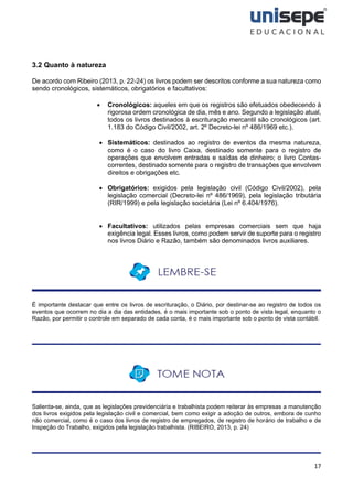 17
3.2 Quanto à natureza
De acordo com Ribeiro (2013, p. 22-24) os livros podem ser descritos conforme a sua natureza como
sendo cronológicos, sistemáticos, obrigatórios e facultativos:
• Cronológicos: aqueles em que os registros são efetuados obedecendo à
rigorosa ordem cronológica de dia, mês e ano. Segundo a legislação atual,
todos os livros destinados à escrituração mercantil são cronológicos (art.
1.183 do Código Civil/2002, art. 2º Decreto-lei nº 486/1969 etc.).
• Sistemáticos: destinados ao registro de eventos da mesma natureza,
como é o caso do livro Caixa, destinado somente para o registro de
operações que envolvem entradas e saídas de dinheiro; o livro Contas-
correntes, destinado somente para o registro de transações que envolvem
direitos e obrigações etc.
• Obrigatórios: exigidos pela legislação civil (Código Civil/2002), pela
legislação comercial (Decreto-lei nº 486/1969), pela legislação tributária
(RIR/1999) e pela legislação societária (Lei nº 6.404/1976).
• Facultativos: utilizados pelas empresas comerciais sem que haja
exigência legal. Esses livros, como podem servir de suporte para o registro
nos livros Diário e Razão, também são denominados livros auxiliares.
É importante destacar que entre os livros de escrituração, o Diário, por destinar-se ao registro de todos os
eventos que ocorrem no dia a dia das entidades, é o mais importante sob o ponto de vista legal, enquanto o
Razão, por permitir o controle em separado de cada conta, é o mais importante sob o ponto de vista contábil.
Salienta-se, ainda, que as legislações previdenciária e trabalhista podem reiterar às empresas a manutenção
dos livros exigidos pela legislação civil e comercial, bem como exigir a adoção de outros, embora de cunho
não comercial, como é o caso dos livros de registro de empregados, de registro de horário de trabalho e de
Inspeção do Trabalho, exigidos pela legislação trabalhista. (RIBEIRO, 2013, p. 24)
 