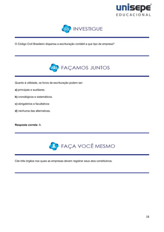 18
O Código Civil Brasileiro dispensa a escrituração contábil a que tipo de empresa?
Quanto à utilidade, os livros de escrituração podem ser:
a) principais e auxiliares.
b) cronológicos e sistemáticos.
c) obrigatórios e facultativos
d) nenhuma das alternativas.
Resposta correta: A.
Cite três órgãos nos quais as empresas devem registrar seus atos constitutivos.
 