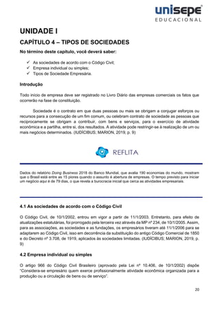 20
UNIDADE I
CAPÍTULO 4 – TIPOS DE SOCIEDADES
No término deste capítulo, você deverá saber:
✓ As sociedades de acordo com o Código Civil;
✓ Empresa individual ou simples;
✓ Tipos de Sociedade Empresária.
Introdução
Todo início de empresa deve ser registrado no Livro Diário das empresas comerciais os fatos que
ocorrerão na fase de constituição.
Sociedade é o contrato em que duas pessoas ou mais se obrigam a conjugar esforços ou
recursos para a consecução de um fim comum, ou celebram contrato de sociedade as pessoas que
reciprocamente se obrigam a contribuir, com bens e serviços, para o exercício de atividade
econômica e a partilha, entre si, dos resultados. A atividade pode restringir-se à realização de um ou
mais negócios determinados. (IUDÍCIBUS; MARION, 2019, p. 9)
Dados do relatório Doing Business 2018 do Banco Mundial, que avalia 190 economias do mundo, mostram
que o Brasil está entre as 15 piores quando o assunto é abertura de empresas. O tempo previsto para iniciar
um negócio aqui é de 79 dias, o que revela a burocracia inicial que cerca as atividades empresariais.
4.1 As sociedades de acordo com o Código Civil
O Código Civil, de 10/1/2002, entrou em vigor a partir de 11/1/2003. Entretanto, para efeito de
atualizações estatutárias, foi prorrogado pela terceira vez através da MP nº 234, de 10/1/2005. Assim,
para as associações, as sociedades e as fundações, os empresários tiveram até 11/1/2006 para se
adaptarem ao Código Civil, isso em decorrência da substituição do antigo Código Comercial de 1850
e do Decreto nº 3.708, de 1919, aplicados às sociedades limitadas. (IUDÍCIBUS; MARION, 2019, p.
9)
4.2 Empresa individual ou simples
O artigo 966 do Código Civil Brasileiro (aprovado pela Lei nº 10.406, de 10/1/2002) dispõe
“Considera-se empresário quem exerce profissionalmente atividade econômica organizada para a
produção ou a circulação de bens ou de serviço”.
 