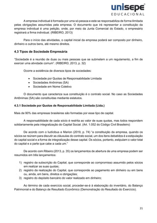 21
A empresa individual é formada por uma só pessoa e este se responsabiliza de forma ilimitada
pelas obrigações assumidas pela empresa. O documento que irá representar a constituição da
empresa individual é uma petição, onde, por meio da Junta Comercial do Estado, o empresário
registrará a firma individual. (RIBEIRO, 2013)
Para o início das atividades, o capital inicial da empresa poderá ser composto por dinheiro,
dinheiro e outros bens, até mesmo direitos.
4.3 Tipos de Sociedade Empresária
“Sociedade é a reunião de duas ou mais pessoas que se submetem a um regulamento, a fim de
exercer uma atividade comum”. (RIBEIRO, 2013, p. 32)
Ocorre a existência de diversos tipos de sociedades:
• Sociedade por Quotas de Responsabilidade Limitada
• Sociedades Anônimas (SA)
• Sociedade em Nome Coletivo
O documento que caracteriza sua constituição é o contrato social. No caso as Sociedades
Antônimas (SA) são constituídas mediante estatutos.
4.3.1 Sociedade por Quotas de Responsabilidade Limitada (Ltda.)
Mais de 90% das empresas brasileiras são formadas por esse tipo de capital.
A responsabilidade de cada sócio é restrita ao valor de suas quotas, mas todos respondem
solidariamente pela integralização do Capital Social. (Art. 1.052 do Código Civil Brasileiro)
De acordo com o Iudícibus e Marion (2019, p. 74) “a constituição da empresa, quando os
sócios se reúnem para discutir as cláusulas do contrato social, um dos itens debatidos é a estipulação
do capital social e a forma de integralização desse capital. Os sócios, portanto, estipulam o valor total
do capital e a parte que cabe a cada um.”
De acordo com Ribeiro (2013, p. 35) os lançamentos de abertura de uma empresa podem ser
resumidos em três lançamentos:
1) registro da subscrição do Capital, que corresponde ao compromisso assumido pelos sócios
em realizar as suas quotas;
2) registro da realização do Capital, que corresponde ao pagamento em dinheiro ou em bens
ou, ainda, em bens, direitos e obrigações;
3) registro do depósito bancário do valor realizado em dinheiro;
Ao término de cada exercício social, proceder-se-á à elaboração do inventário, do Balanço
Patrimonial e do Balanço de Resultado Econômico (Demonstração do Resultado do Exercício).
 