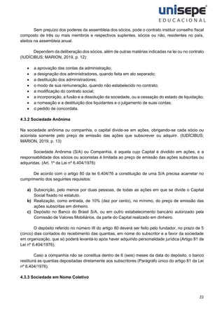 22
Sem prejuízo dos poderes da assembleia dos sócios, pode o contrato instituir conselho fiscal
composto de três ou mais membros e respectivos suplentes, sócios ou não, residentes no país,
eleitos na assembleia anual.
Dependem da deliberação dos sócios, além de outras matérias indicadas na lei ou no contrato
(IUDÍCIBUS; MARION, 2019, p. 12):
• a aprovação das contas da administração;
• a designação dos administradores, quando feita em ato separado;
• a destituição dos administradores;
• o modo de sua remuneração, quando não estabelecido no contrato;
• a modificação do contrato social;
• a incorporação, a fusão e a dissolução da sociedade, ou a cessação do estado de liquidação;
• a nomeação e a destituição dos liquidantes e o julgamento de suas contas;
• o pedido de concordata.
4.3.2 Sociedade Anônima
Na sociedade anônima ou companhia, o capital divide-se em ações, obrigando-se cada sócio ou
acionista somente pelo preço de emissão das ações que subscrever ou adquirir. (IUDÍCIBUS;
MARION, 2019, p. 13)
Sociedade Anônima (S/A) ou Companhia, é aquela cujo Capital é dividido em ações, e a
responsabilidade dos sócios ou acionistas é limitada ao preço de emissão das ações subscritas ou
adquiridas. (Art. 1º da Lei nº 6.404/1976)
De acordo com o artigo 80 da lei 6.404/76 a constituição de uma S/A precisa acarretar no
cumprimento dos seguintes requisitos:
a) Subscrição, pelo menos por duas pessoas, de todas as ações em que se divide o Capital
Social fixado no estatuto.
b) Realização, como entrada, de 10% (dez por cento), no mínimo, do preço de emissão das
ações subscritas em dinheiro.
c) Depósito no Banco do Brasil S/A, ou em outro estabelecimento bancário autorizado pela
Comissão de Valores Mobiliários, da parte do Capital realizado em dinheiro.
O depósito referido no número III do artigo 80 deverá ser feito pelo fundador, no prazo de 5
(cinco) dias contados do recebimento das quantias, em nome do subscritor e a favor da sociedade
em organização, que só poderá levantá-lo após haver adquirido personalidade jurídica (Artigo 81 da
Lei nº 6.404/1976).
Caso a companhia não se constitua dentro de 6 (seis) meses da data do depósito, o banco
restituirá as quantias depositadas diretamente aos subscritores (Parágrafo único do artigo 81 da Lei
nº 6.404/1976).
4.3.3 Sociedade em Nome Coletivo
 