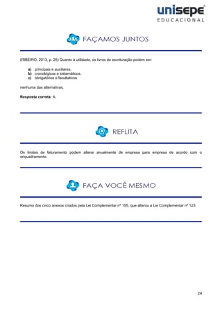 24
(RIBEIRO, 2013, p. 25) Quanto à utilidade, os livros de escrituração podem ser:
a) principais e auxiliares.
b) cronológicos e sistemáticos.
c) obrigatórios e facultativos
nenhuma das alternativas.
Resposta correta: A.
Os limites de faturamento podem alterar anualmente de empresa para empresa de acordo com o
enquadramento.
Resumo dos cinco anexos criados pela Lei Complementar nº 155, que alterou a Lei Complementar nº 123.
 