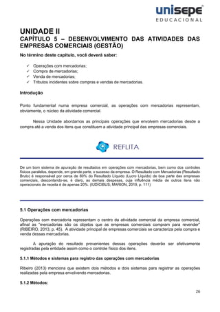 26
UNIDADE II
CAPÍTULO 5 – DESENVOLVIMENTO DAS ATIVIDADES DAS
EMPRESAS COMERCIAIS (GESTÃO)
No término deste capítulo, você deverá saber:
✓ Operações com mercadorias;
✓ Compra de mercadorias;
✓ Venda de mercadorias;
✓ Tributos incidentes sobre compras e vendas de mercadorias.
Introdução
Ponto fundamental numa empresa comercial, as operações com mercadorias representam,
obviamente, o núcleo da atividade comercial.
Nessa Unidade abordamos as principais operações que envolvem mercadorias desde a
compra até a venda dos itens que constituem a atividade principal das empresas comerciais.
De um bom sistema de apuração de resultados em operações com mercadorias, bem como dos controles
físicos paralelos, depende, em grande parte, o sucesso da empresa. O Resultado com Mercadorias (Resultado
Bruto) é responsável por cerca de 80% do Resultado Líquido (Lucro Líquido) de boa parte das empresas
comerciais, descontando-se, é claro, as demais despesas, cuja influência média de outros itens não
operacionais de receita é de apenas 20%. (IUDÍCIBUS; MARION, 2019, p. 111)
5.1 Operações com mercadorias
Operações com mercadoria representam o centro da atividade comercial da empresa comercial,
afinal as “mercadorias são os objetos que as empresas comerciais compram para revender”
(RIBEIRO, 2013, p. 45). A atividade principal de empresas comerciais se caracteriza pela compra e
venda dessas mercadorias.
A apuração do resultado provenientes dessas operações deverão ser efetivamente
registradas pela entidade assim como o controle físico dos itens.
5.1.1 Métodos e sistemas para registro das operações com mercadorias
Ribeiro (2013) menciona que existem dois métodos e dois sistemas para registrar as operações
realizadas pela empresa envolvendo mercadorias.
5.1.2 Métodos:
 