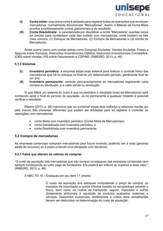 27
(I) Conta mista: uma única conta é adotada para registrar todas as operações que envolvam
mercadorias, normalmente denominada “Mercadorias”. Assim, o Método de Conta Mista
envolve simultaneamente contas patrimoniais e de resultado.
(II) Conta Desdobrada: é caracterizada por desdobrar a conta “Mercadoria” quantas vezes
for preciso para contabilizar cada fato isolado com mercadorias, onde existem as três
mais comuns: (1) Estoque de Mercadorias, (2) Compra de Mercadorias e (3) Venda de
Mercadorias.
Ainda ocorre casos com contas extras como Compras Anuladas, Vendas Anuladas, Fretes e
Seguros sobre Compras, Descontos Incondicionais Obtidos, Descontos Incondicionais Concedidos,
ICMS sobre Vendas, PIS sobre Faturamento e COFINS. (RIBEIRO, 2013, p. 46)
5.1.3 Sistemas
(I) Inventário periódico: a empresa adota esse sistema para realizar o controle físico das
mercadorias que há no estoque no final de um determinado período, geralmente final de
um ano.
(II) Inventário permanente: controla permanentemente as mercadorias registrando cada
compra ou devolução, e a cada venda ou devolução.
O que difere um sistema do outro é que no periódico o resultado bruto de Mercadorias será
conhecido após o final do período de apuração. Já no permanente a qualquer instante é possível
verificar o resultado.
Ribeiro (2013, p. 46) menciona que ao combinar esses dois métodos e sistemas resulta em
pelo menos três maneiras diferentes que podem ser adotadas para se registrar e controlar as
operaç̧ões com mercadorias:
• conta Mista com inventário periódico (Conta Mista de Mercadorias);
• conta Desdobrada com inventário periódico; e
• conta Desdobrada com inventário permanente.
5.2 Compra de mercadorias
As empresas comerciais compram mercadorias para futura revenda, podendo ser à vista (gerando
saída de recursos) ou à prazo (criando uma obrigação com terceiros).
5.2.1 Fatos que alteram os valores de compras
“O custo de aquisição das mercadorias que irão compor os estoques das empresas comerciais nem
sempre corresponde ao valor pago ao fornecedor. Ele poderá ser inferior ou superior a esse valor.”
(RIBEIRO, 2013, p. 48)
A NBC TG 16 – Estoques em seu item 11 orienta:
O custo de aquisição dos estoques compreende o preço de compra, os
impostos de importação e outros tributos (exceto os recuperáveis perante o
fisco), bem como os custos de transporte, seguro, manuseio e outros
diretamente atribuíveis à aquisição de produtos acabados, materiais e
serviços. Descontos comerciais, abatimentos e outros itens semelhantes
devem ser deduzidos na determinação do custo de aquisição.
 