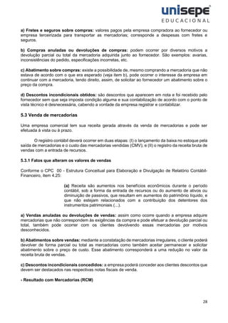 28
a) Fretes e seguros sobre compras: valores pagos pela empresa compradora ao fornecedor ou
empresa terceirizada para transportar as mercadorias; corresponde a despesas com fretes e
seguros.
b) Compras anuladas ou devoluções de compras: podem ocorrer por diversos motivos a
devolução parcial ou total da mercadoria adquirida junto ao fornecedor. São exemplos: avarias,
inconsistências do pedido, especificações incorretas, etc.
c) Abatimento sobre compras: existe a possibilidade de, mesmo comprando a mercadoria que não
estava de acordo com o que era esperado (veja item b), pode ocorrer o interesse da empresa em
continuar com a mercadoria, tendo direito, assim, de solicitar ao fornecedor um abatimento sobre o
preço da compra.
d) Descontos incondicionais obtidos: são descontos que aparecem em nota e foi recebido pelo
fornecedor sem que seja imposta condição alguma e sua contabilização de acordo com o ponto de
vista técnico é desnecessária, cabendo a vontade da empresa registrar e contabilizar.
5.3 Venda de mercadorias
Uma empresa comercial tem sua receita gerada através da venda de mercadorias e pode ser
efetuada à vista ou à prazo.
O registro contábil deverá ocorrer em duas etapas: (I) o lançamento da baixa no estoque pela
saída de mercadorias e o custo das mercadorias vendidas (CMV); e (II) o registro da receita bruta de
vendas com a entrada de recursos.
5.3.1 Fatos que alteram os valores de vendas
Conforme o CPC 00 - Estrutura Conceitual para Elaboração e Divulgação de Relatório Contábil-
Financeiro, item 4.25:
(a) Receita são aumentos nos benefícios econômicos durante o período
contábil, sob a forma da entrada de recursos ou do aumento de ativos ou
diminuição de passivos, que resultam em aumentos do patrimônio líquido, e
que não estejam relacionados com a contribuição dos detentores dos
instrumentos patrimoniais (...).
a) Vendas anuladas ou devoluções de vendas: assim como ocorre quando a empresa adquire
mercadorias que não correspondem às exigências da compra e pode efetuar a devolução parcial ou
total, também pode ocorrer com os clientes devolvendo essas mercadorias por motivos
desconhecidos.
b) Abatimentos sobre vendas: mediante a constatação de mercadorias irregulares, o cliente poderá
devolver de forma parcial ou total as mercadorias como também aceitar permanecer e solicitar
abatimento sobre o preço de custo. Esse abatimento corresponderá a uma redução no valor da
receita bruta de vendas.
c) Descontos incondicionais concedidos: a empresa poderá conceder aos clientes descontos que
devem ser destacados nas respectivas notas fiscais de venda.
- Resultado com Mercadorias (RCM)
 