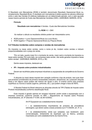 29
O Resultado com Mercadorias (RCM) é também denominado Resultado Operacional Bruto ou,
simplesmente, Resultado Bruto. O resultado com mercadorias é obtido quando se calcula a diferença
entre o valor das Vendas (V) efetivas realizadas em um determinado período, com o valor apurado
nesse mesmo período do Custo das Mercadorias Vendidas (CMV). (IUDÍCIBUS; MARION, 2019).
Fórmula:
Resultado com mercadorias = Vendas - Custo das Mercadorias Vendidas
Ou RCM = V - CMV
Ao realizar o cálculo os resultados obtidos podem ser interpretados como:
• RCM positivo = Lucro Operacional Bruto (ou Lucro Bruto)
• RCM negativo = Prejuízo Operacional Bruto (ou Prejuízo Bruto)
5.4 Tributos incidentes sobre compras e vendas de mercadorias
Os impostos ou taxas sobre vendas, como o nome já diz, incidem sobre vendas e indicam
proporcionalidades com o preço de venda.
“Por um lado, quanto maior for o montante de venda, maior será o montante de impostos ou
taxas sobre vendas. Por outro lado, se a empresa nada vender, não serão gerados impostos e taxas
sobre vendas”. (IUDÍCIBUS; MARION, 2019, p. 95)
Dentre esses impostos, destacam-se:
• IPI – Imposto sobre produtos industrializados
Devem ser recolhidos pelas empresas industriais ou equiparadas de competência do Governo
Federal.
A alíquota (ou taxa) desse imposto tem variação conforme o tipo de produto, isso quer dizer
que produtos considerados de primeira necessidade (vestuário, alimentícios, etc.) possuem alíquota
baixa e em alguns casos podem até mesmo ser iguais a zero. O inverso ocorre para produtos
supérfluos ou nocivos à saúde (cigarros, perfumes, etc.), que podem chegar a taxa de 400%.
A Receita Federal do Brasil relaciona as alíquotas através da TIPI (Tabela de Imposto sobre
Produto Industrializado) conforme classificação fiscal.
Esse imposto é gerado apenas em empesa industrial, porém existe a equiparação com a
empresa comercial, conforme previsto no RIPI – Regulamento do Imposto sobre Produtos
Industrializados, art. 9º (Decreto nº 4.544, de 26/12/2002):
Art 9º Equiparam-se a estabelecimento industrial:
I – os estabelecimentos importadores de produtos de procedência
estrangeira, que derem saída a esses produtos (Lei nº 4.502/64, art. 4º, I);
II – os estabelecimentos, ainda que varejistas, que receberem, para
comercialização, diretamente da repartição que os liberou, produtos
importados por outro estabelecimento da mesma firma;
 