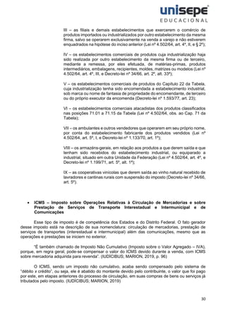 30
III – as filiais e demais estabelecimentos que exercerem o comércio de
produtos importados ou industrializados por outro estabelecimento da mesma
firma, salvo se operarem exclusivamente na venda a varejo e não estiverem
enquadrados na hipótese do inciso anterior (Lei nº 4.502/64, art. 4º, II, e § 2º);
IV – os estabelecimentos comerciais de produtos cuja industrialização haja
sido realizada por outro estabelecimento da mesma firma ou de terceiro,
mediante a remessa, por eles efetuada, de matérias-primas, produtos
intermediários, embalagens, recipientes, moldes, matrizes ou modelos (Lei nº
4.502/64, art. 4º, III, e Decreto-lei nº 34/66, art. 2º, alt. 33ª);
V – os estabelecimentos comerciais de produtos do Capítulo 22 da Tabela,
cuja industrialização tenha sido encomendada a estabelecimento industrial,
sob marca ou nome de fantasia de propriedade do encomendante, de terceiro
ou do próprio executor da encomenda (Decreto-lei nº 1.593/77, art. 23);
VI – os estabelecimentos comerciais atacadistas dos produtos classificados
nas posições 71.01 a 71.15 da Tabela (Lei nº 4.502/64, obs. ao Cap. 71 da
Tabela);
VII – os ambulantes e outros vendedores que operarem em seu próprio nome,
por conta do estabelecimento fabricante dos produtos vendidos (Lei nº
4.502/64, art. 5º, I, e Decreto-lei nº 1.133/70, art. 1º);
VIII – os armazéns-gerais, em relação aos produtos a que derem saída e que
tenham sido recebidos do estabelecimento industrial, ou equiparado a
industrial, situado em outra Unidade da Federação (Lei nº 4.502/64, art. 4º, e
Decreto-lei nº 1.199/71, art. 5º, alt. 1ª);
IX – as cooperativas vinícolas que derem saída ao vinho natural recebido de
lavradores e cantinas rurais com suspensão do imposto (Decreto-lei nº 34/66,
art. 5º).
• ICMS – Imposto sobre Operações Relativas à Circulação de Mercadorias e sobre
Prestação de Serviços de Transporte Interestadual e Intermunicipal e de
Comunicações
Esse tipo de imposto é de competência dos Estados e do Distrito Federal. O fato gerador
desse imposto está na descrição de sua nomenclatura: circulação de mercadorias, prestação de
serviços de transportes (interestadual e intermunicipal) além das comunicações, mesmo que as
operações e prestações se iniciem no exterior.
“É também chamado de Imposto Não Cumulativo (Imposto sobre o Valor Agregado – IVA),
porque, em regra geral, pode-se compensar o valor do ICMS devido durante a venda, com ICMS
sobre mercadoria adquirida para revenda”. (IUDÍCIBUS; MARION, 2019, p. 96)
O ICMS, sendo um imposto não cumulativo, acaba sendo compensado pelo sistema de
“débito x crédito”, ou seja, ele é abatido do montante devido pelo contribuinte, o valor que foi pago
por este, em etapas anteriores do processo de circulação, em suas compras de bens ou serviços já
tributados pelo imposto. (IUDÍCIBUS; MARION, 2019)
 