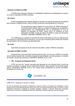31
- Aspectos contábeis do ICMS
O ICMS possui aspectos variáveis na contabilidade mediante sua contabilização na compra,
na venda e a apuração do ICMS a recolher.
- Na compra
Conforme legislação fiscal vigente, deverá ser excluído do custo de aquisição de mercadorias
para revenda e matérias-primas o valor do ICMS recuperável, este destacado em nota fiscal.
Tal procedimento implica registrar em conta própria de “ICMS a Recuperar”
o montante desse imposto, pago (ou a pagar) na aquisição de mercadorias e
matérias-primas, em correspondência com os lançamentos no livro de
Registro de Apuração de ICMS. Dessa forma, os estoques já ficam
despojados do ICMS. A base de cálculo do ICMS é o preço da mercadoria
revendida. (IUDÍCIBUS; MARION, 2019, p. 98)
Já o ICMS pago (ou a pagar) no momento da compra caracteriza-se como um adiantamento
da empresa que está adquirindo a mercadoria, uma vez que os impostos sobre vendas são cobrados
do consumidor e não da empresa que está adquirindo.
- Na venda
É permitido à empresa no ato da venda da mercadoria, cobrar o ICMS do comprador.
- Apuração do ICMS a recolher
Evidentemente, será descontada aquela quantia já paga, uma vez que o ICMS é um imposto
não cumulativo (imposto não cumulativo é aquele em que se abate, em cada operação, o montante
de Imposto cobrado nas anteriores). (IUDÍCIBUS; MARION, 2019, p. 99)
• PIS – Programa de Integração Social
O PIS, por sua vez, “quando calculado pela aplicação de uma alíquota sobre a soma das
receitas que entram no cálculo do lucro operacional (líquido), delas podendo ser excluídos alguns
valores” (IUDÍCIBUS; MARION, 2019, p. 97), nesses casos consideradas as vendas canceladas,
devoluções de vendas, etc.
A NBC TG 16 – Estoques em seu item 11 orienta:
O custo de aquisição dos estoques compreende o preço de compra, os impostos de importação e outros
tributos (exceto os recuperáveis perante o fisco), bem como os custos de transporte, seguro, manuseio e outros
diretamente atribuíveis à aquisição de produtos acabados, materiais e serviços. Descontos comerciais,
abatimentos e outros itens semelhantes devem ser deduzidos na determinação do custo de aquisição.
 