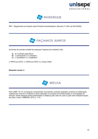 32
RIPI – Regulamento do Imposto sobre Produtos Industrializados. (Decreto nº 4.544, de 26/12/2002)
As formas de controle contábil dos estoques (“regimes de inventário”) são:
a) os “controles específicos”.
b) o “permanente” e o “periódico”.
c) o “quantitativo” e o “qualitativo”.
o “PEPS (ou LIFO)”, o “UEPS (ou FIFO)” e o “preço médio”.
Resposta correta: B.
Para a NBC TG 16, os estoques compreendem mercadorias, produtos acabados, produtos em elaboração,
materiais de consumo e materiais a serem aplicados no processo de transformação ou na prestação de
serviços. Esses estoques serão apresentados no Balanço pelo valor de custo ou pelo valor realizável líquido,
dos dois o menor. (RIBEIRO, 2013, p. 113)
 