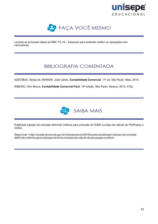 33
Levante as principais ideias da NBC TG 16 – Estoques para entender melhor as operações com
mercadorias.
IUDÍCIBUS, Sérgio de; MARION, José Carlos. Contabilidade Comercial. 11ª ed. São Paulo: Atlas, 2019.
RIBEIRO, Osni Moura. Contabilidade Comercial Fácil. 18ª edição. São Paulo: Saraiva, 2013, 472p.
Publicada solução de consulta definindo critérios para exclusão do ICMS na base de cálculo de PIS/Pasep e
Cofins.
Disponível: <http://receita.economia.gov.br/noticias/ascom/2018/outubro/publicada-solucao-de-consulta-
definindo-criterios-para-exclusao-do-icms-na-base-de-calculo-de-pis-pasep-e-cofins>.
 