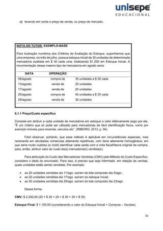 35
c) levando em conta o preço de venda, ou preço de mercado.
NOTA DO TUTOR: EXEMPLO-BASE
Para ilustração numérica dos Critérios de Avaliação do Estoque, suponhamos que
uma empresa, no mês de julho, possua estoque inicial de 30 unidades de determinada
mercadoria avaliada em $ 30 cada uma, totalizando $1.200 em Estoque Inicial. A
movimentação desse mesmo tipo de mercadoria em agosto seria:
DATA OPERAÇÃO
08/agosto
13/agosto
17/agosto
25/agosto
29/agosto
compra de
venda de
venda de
compra de
venda de
35 unidades a $ 30 cada
20 unidades
20 unidades
40 unidades a $ 35 cada
30 unidades
.
6.1.1 Preço/Custo específico
Consiste em atribuir a cada unidade de mercadoria em estoque o valor efetivamente pago por ela.
“́É um critério que só pode ser utilizado para mercadorias de fácil identificação física, como por
exemplo imóveis para revenda, veículos etc”. (RIBEIRO, 2013, p. 94)
Fácil observar, portanto, que esse método é aplicável em circunstâncias especiais, mas
raramente em atividades comerciais altamente repetitivas, com itens altamente homogêneos, em
que seria muito custoso (e inútil) identificar cada saída com a nota fiscal/fatura original da compra,
para, então, atribuir valor ao custo da(s) mercadoria(s) vendida(s).
Para atribuição do Custo das Mercadorias Vendidas (CMV) pelo Método do Custo Específico,
considere o dado do enunciado. Para isso, é preciso que seja informado, em relação às vendas,
quais unidades estão sendo vendidas. Por exemplo:
• as 20 unidades vendidas dia 11/ago. saíram do lote comprado dia 5/ago.;
• as 20 unidades vendidas dia 17/ago. saíram do estoque inicial;
• as 30 unidades vendidas dia 29/ago. saíram do lote comprado dia 23/ago.
Dessa forma,
CMV: $ 2.250,00 (20 × $ 30 + 20 × $ 30 + 30 × $ 35)
Estoque Final: $ 1.100,00 (considerando o valor do Estoque Inicial + Compras – Vendas).
 