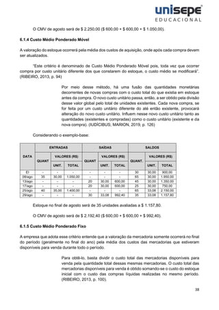 38
O CMV de agosto será de $ 2.250,00 ($ 600,00 + $ 600,00 + $ 1.050,00).
6.1.4 Custo Médio Ponderado Móvel
A valoração do estoque ocorrerá pela média dos custos de aquisição, onde após cada compra devem
ser atualizados.
“Este critério é denominado de Custo Médio Ponderado Móvel pois, toda vez que ocorrer
compra por custo unitário diferente dos que constarem do estoque, o custo médio se modificará”.
(RIBEIRO, 2013, p. 94)
Por meio desse método, há uma fusão das quantidades monetárias
decorrentes de novas compras com o custo total do que existia em estoque
antes da compra. O novo custo unitário passa, então, a ser obtido pela divisão
desse valor global pelo total de unidades existentes. Cada nova compra, se
for feita por um custo unitário diferente do até então existente, provocará
alteração do novo custo unitário. Influem nesse novo custo unitário tanto as
quantidades (existentes e compradas) como o custo unitário (existente e da
nova compra). (IUDÍCIBUS; MARION, 2019, p. 126)
Considerando o exemplo-base:
DATA
ENTRADAS SAÍDAS SALDOS
QUANT
VALORES (R$)
QUANT
VALORES (R$)
QUANT.
VALORES (R$)
UNIT. TOTAL UNIT. TOTAL UNIT. TOTAL
EI - - - - - - 30 30,00 900,00
08/ago 35 30,00 1.050,00 - - - 65 30,00 1.950,00
13/ago - - - 20 30,00 600,00 45 30,00 1.350,00
17/ago - - - 20 30,00 600,00 25 30,00 750,00
25/ago 40 35,00 1.400,00 - - - 65 33,08 2.150,00
29/ago - - - 30 33,08 992,40 35 33,08 1.157,80
Estoque no final de agosto será de 35 unidades avaliadas a $ 1.157,80.
O CMV de agosto será de $ 2.192,40 ($ 600,00 + $ 600,00 + $ 992,40).
6.1.5 Custo Médio Ponderado Fixo
A empresa que adota esse critério entende que a valoração da mercadoria somente ocorrerá no final
do período (geralmente no final do ano) pela média dos custos das mercadorias que estiveram
disponíveis para venda durante todo o período.
Para obtê-lo, basta dividir o custo total das mercadorias disponíveis para
venda pela quantidade total dessas mesmas mercadorias. O custo total das
mercadorias disponíveis para venda é obtido somando-se o custo do estoque
inicial com o custo das compras líquidas realizadas no mesmo período.
(RIBEIRO, 2013, p. 100).
 