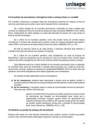 39
6.2 Inventário de mercadorias e divergência entre o estoque físico e o contábil
Por inventário, entende-se a contagem física das mercadorias existentes em estoque no final do
exercício social para que se saiba o valor real do estoque final de mercadorias.
Se o critério adotado for de inventário permanente a atribuição do custo é obtida após
consultar as respectivas fichas de controle de estoque de cada mercadoria (RIBEIRO, 2013). Dessa
forma, independente do critério adotado, os custos são atribuídos de acordo com o que consta na
ficha de controle de estoque.
Se o critério for de inventário periódico, como não existem fichas de controle dessas
mercadorias “a maneira mais sensata para se atribuir custos às unidades estocadas será adotar o
critério PEPS, recorrendo-se às últimas Notas Fiscais de compra. (RIBEIRO, 2013, p. 107)
No final do exercício social ou de cada período, a empresa comercial deve elaborar o
inventário físico das mercadorias que constem em estoque.
Se o critério for de inventário periódico, será contabilizado na conta de Estoque de
Mercadorias o total de mercadorias que for apurado por meio do inventário físico. Através desse
sistema não existirá divergência pois não houve controle contábil dos estoques durante o período.
Caso diferente ocorre se o critério adotado for de inventário permanente. Após a realização
do inventário físico, deve ser confrontado o montante nele encontrado com o saldo da conta que,
durante todo o período, registrou os estoques na contabilidade (RIBEIRO, 2013) e é nesse caso que
aparecem comumente divergências entre saldos registrados com inventariados.
As medidas tomadas dependerão do tipo de divergência:
a) Se for inexpressiva, podendo estar relacionada a simples erros de registro contábil, a
correção deverá ser feita entre as contas de Estoque de Mercadorias e Custo de Mercadorias
Vendidas.
b) Se for expressiva, é necessário apurar a causa da movimentação anormal do patrimônio.
Para esse caso, Ribeiro (2013) diz que:
quando o inventário físico for superior ao contábil, poderá ter ocorrido compra
de mercadorias sem respaldo em documentação fiscal, sendo que a
regularização envolverá, inclusive, ajustes fiscais em decorrência dos
impostos incidentes como o ICMS e o IPI; quando o estoque físico for inferior
ao contábil, poderá caracterizar vendas sem a emissão de documentação
fiscal, furtos, desvios etc. (RIBEIRO, 2013, p. 108)
6.3 Quebras ou perdas de estoque de mercadorias
Estoque está sujeito aos mais diversos imprevistos como quebras, perdas e avarias que podem
ocorrer a todo momento desde a fabricação, transporte, manuseio ou armazenagem.
 