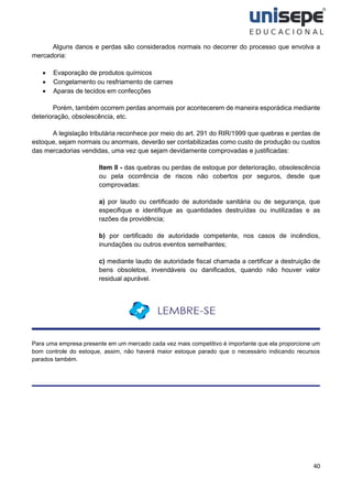 40
Alguns danos e perdas são considerados normais no decorrer do processo que envolva a
mercadoria:
• Evaporação de produtos químicos
• Congelamento ou resfriamento de carnes
• Aparas de tecidos em confecções
Porém, também ocorrem perdas anormais por acontecerem de maneira esporádica mediante
deterioração, obsolescência, etc.
A legislação tributária reconhece por meio do art. 291 do RIR/1999 que quebras e perdas de
estoque, sejam normais ou anormais, deverão ser contabilizadas como custo de produção ou custos
das mercadorias vendidas, uma vez que sejam devidamente comprovadas e justificadas:
Item II - das quebras ou perdas de estoque por deterioração, obsolescência
ou pela ocorrência de riscos não cobertos por seguros, desde que
comprovadas:
a) por laudo ou certificado de autoridade sanitária ou de segurança, que
especifique e identifique as quantidades destruídas ou inutilizadas e as
razões da providência;
b) por certificado de autoridade competente, nos casos de incêndios,
inundações ou outros eventos semelhantes;
c) mediante laudo de autoridade fiscal chamada a certificar a destruição de
bens obsoletos, invendáveis ou danificados, quando não houver valor
residual apurável.
Para uma empresa presente em um mercado cada vez mais competitivo é importante que ela proporcione um
bom controle do estoque, assim, não haverá maior estoque parado que o necessário indicando recursos
parados também.
 