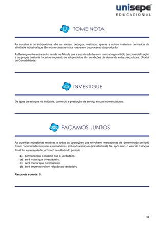 41
As sucatas e os subprodutos são as sobras, pedaços, resíduos, aparas e outros materiais derivados da
atividade industrial que têm como característica nascerem do processo da produção.
A diferença entre um e outro reside no fato de que a sucata não tem um mercado garantido de comercialização
e os preços bastante incertos enquanto os subprodutos têm condições de demanda e de preços bons. (Portal
de Contabilidade)
Os tipos de estoque na indústria, comércio e prestação de serviço e suas nomenclaturas.
As quantias monetárias relativas a todas as operações que envolvem mercadorias de determinado período
foram consideradas corretas e verdadeiras, incluindo estoques (inicial e final). Se, após isso, o valor do Estoque
Final for superavaliado, o “novo” resultado do período...
a) permanecerá o mesmo que o verdadeiro.
b) será maior que o verdadeiro.
c) será menor que o verdadeiro.
d) será imprevisível em relação ao verdadeiro
Resposta correta: B.
 