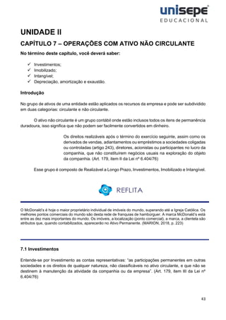 43
UNIDADE II
CAPÍTULO 7 – OPERAÇÕES COM ATIVO NÃO CIRCULANTE
No término deste capítulo, você deverá saber:
✓ Investimentos;
✓ Imobilizado;
✓ Intangível;
✓ Depreciação, amortização e exaustão.
Introdução
No grupo de ativos de uma entidade estão aplicados os recursos da empresa e pode ser subdividido
em duas categorias: circulante e não circulante.
O ativo não circulante é um grupo contábil onde estão inclusos todos os itens de permanência
duradoura, isso significa que não podem ser facilmente convertidos em dinheiro.
Os direitos realizáveis após o término do exercício seguinte, assim como os
derivados de vendas, adiantamentos ou empréstimos a sociedades coligadas
ou controladas (artigo 243), diretores, acionistas ou participantes no lucro da
companhia, que não constituírem negócios usuais na exploração do objeto
da companhia. (Art. 179, item II da Lei nº 6.404/76)
Esse grupo é composto de Realizável a Longo Prazo, Investimentos, Imobilizado e Intangível.
O McDonald’s é hoje o maior proprietário individual de imóveis do mundo, superando até a Igreja Católica. Os
melhores pontos comerciais do mundo são desta rede de franquias de hambúrguer. A marca McDonald’s está
entre as dez mais importantes do mundo. Os imóveis, a localização (ponto comercial), a marca, a clientela são
atributos que, quando contabilizados, aparecerão no Ativo Permanente. (MARION, 2018, p. 223)
7.1 Investimentos
Entende-se por Investimento as contas representativas: “as participações permanentes em outras
sociedades e os direitos de qualquer natureza, não classificáveis no ativo circulante, e que não se
destinem à manutenção da atividade da companhia ou da empresa”. (Art. 179, item III da Lei nº
6.404/76)
 