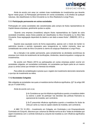 44
Ainda de acordo com essa Lei, existem duas modalidades de investimentos que deverão
figurar nesse grupo: (I) Participação permanente em outras sociedades, e (II) direitos de qualquer
natureza, não classificáveis no Ativo Circulante ou no Ativo Realizável a Longo Prazo.
7.1.1 Participação permanente em outras sociedades
Participação em outras sociedades são caracterizadas pela compra de títulos representativos do
Capital dessas empresas, geralmente quotas ou ações.
“Quando uma empresa (investidora) adquire títulos representativos do Capital de outra
sociedade (investida), esses títulos poderão ser classificados no Ativo Circulante ou no Ativo Não
Circulante. Essa segregação dependerá do destino a ser dado a esses títulos”. (RIBEIRO, 2013, p.
172)
Quando essa aquisição ocorre de forma especulativa, apenas com o intuito de manter no
patrimônio durante o período necessário para renegociá-los no melhor momento, deve ser
contabilizada nas contas de Ativo Circulante ou dentro do subgrupo Realizável a Longo Prazo.
Se a intenção é de caráter permanente, para complementar as atividades econômicas da
empresa (com intuito de recebimento de bonificações, dividendos, deverá enquadrar o subgrupo de
Investimentos.
De acordo com Ribeiro (2013) as participações em outras empresas podem ocorrer em
sociedades coligadas, em sociedades controladas, em sociedades que façam parte de um mesmo
grupo ou ainda outras que remetam ao interesse da entidade.
Para efeito de contabilização é preciso que o registro de investimento demonstre claramente
a que tipo de investimento se refere.
7.1.2 Sociedades Coligadas
São coligadas as sociedades nas quais a investidora tenha influência significativa. (§1º do artigo 248
da Lei nº 6.404/1976.)
Ainda de acordo com a Lei,
§ 4o Considera-se que há influência significativa quando a investidora detém
ou exerce o poder de participar nas decisões das políticas financeira ou
operacional da investida, sem controlá-la.
§ 5o É presumida influência significativa quando a investidora for titular de
vinte por cento ou mais do capital votante da investida, sem controlá-la.
A NBC TG 18 (R3) – Investimento em Coligada, em Controlada e em Empreendimento
Controlado em Conjunto, descreve que o alcance da referida norma se dá a “todas as entidades que
sejam investidoras com o controle individual ou conjunto de investida ou com influência significativa
sobre ela”.
 