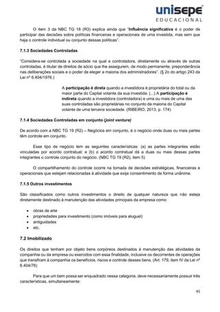 45
O item 3 da NBC TG 18 (R3) explica ainda que “Influência significativa é o poder de
participar das decisões sobre políticas financeiras e operacionais de uma investida, mas sem que
haja o controle individual ou conjunto dessas políticas”.
7.1.3 Sociedades Controladas
“Considera-se controlada a sociedade na qual a controladora, diretamente ou através de outras
controladas, é titular de direitos de sócio que lhe assegurem, de modo permanente, preponderância
nas deliberações sociais e o poder de eleger a maioria dos administradores”. (§ 2o do artigo 243 da
Lei nº 6.404/1976.)
A participação é direta quando a investidora é proprietária do total ou da
maior parte do Capital votante da sua investida. (...) A participação é
indireta quando a investidora (controladora) e uma ou mais de uma das
suas controladas são proprietárias no conjunto da maioria do Capital
votante de uma terceira sociedade. (RIBEIRO, 2013, p. 174)
7.1.4 Sociedades Controladas em conjunto (joint venture)
De acordo com a NBC TG 19 (R2) – Negócios em conjunto, é o negócio onde duas ou mais partes
têm controle em conjunto.
Esse tipo de negócio tem as seguintes características: (a) as partes integrantes estão
vinculadas por acordo contratual; e (b) o acordo contratual dá a duas ou mais dessas partes
integrantes o controle conjunto do negócio. (NBC TG 19 (R2), item 5)
O compartilhamento do controle ocorre na tomada de decisões estratégicas, financeiras e
operacionais que estejam relacionadas à atividade que exija consentimento de forma unânime.
7.1.5 Outros investimentos
São classificados como outros investimentos o direito de qualquer natureza que não esteja
diretamente destinado à manutenção das atividades principais da empresa como:
• obras de arte
• propriedades para investimento (como imóveis para aluguel)
• antiguidades
• etc.
7.2 Imobilizado
Os direitos que tenham por objeto bens corpóreos destinados à manutenção das atividades da
companhia ou da empresa ou exercidos com essa finalidade, inclusive os decorrentes de operações
que transfiram à companhia os benefícios, riscos e controle desses bens. (Art. 179, item IV da Lei nº
6.404/76)
Para que um bem possa ser enquadrado nessa categoria, deve necessariamente possuir três
características, simultaneamente:
 