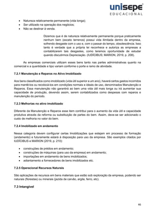 46
• Natureza relativamente permanente (vida longa);
• Ser utilizado na operação dos negócios;
• Não se destinar à venda.
Dizemos que é de natureza relativamente permanente porque praticamente
nenhum bem (exceto terrenos) possui vida ilimitada dentro da empresa,
sofrendo desgaste com o uso e, com o passar do tempo, obsolescência. Isso
tanto é verdade que a própria lei reconhece e autoriza as empresas a
contabilizarem tais desgastes, como teremos oportunidade de estudar
quando discutirmos Depreciação. (IUDÍCIBUS; MARION, 2019, p. 208).
As empresas comerciais utilizam esses bens tanto nas partes administrativas quanto na
comercial e a quantidade e tipo variam conforme o porte e ramo de atividade.
7.2.1 Manutenção e Reparos no Ativo Imobilizado
Aos bens classificados como imobilizado (vida útil superior a um ano), haverá certos gastos incorridos
para mantê-los ou recolocá-los em condições normais e ideais de uso, denominados Manutenção e
Reparos. Essa manutenção não garantirá ao bem uma vida útil mais longa ou irá aumentar sua
capacidade de produção, devendo assim, serem contabilizados como despesas com reparos e
manutenção do período.
7.2.3 Melhorias no ativo imobilizado
Diferente da Manutenção e Reparos esse item contribui para o aumento da vida útil e capacidade
produtiva através da reforma ou substituição de partes do bem. Assim, deve-se ser adicionado o
custo de melhoria no valor do bem.
7.2.4 Imobilizado em andamento
Nessa categoria devem configurar certas Imobilizações que estejam em processo de formação
(andamento) e futuramente estará à disposição para uso da empresa. São exemplos citados por
IUDÍCIBUS e MARION (2019, p. 210):
• construções de prédios em andamento;
• construções de máquinas (para uso da empresa) em andamento;
• importações em andamento de bens imobilizados;
• adiantamento a fornecedores de bens imobilizados etc.
7.2.5 Operacional Recursos Naturais
São aplicações de recursos em bens materiais que estão sob exploração da empresa, podendo ser
naturais (florestas) ou minerais (jazida de carvão, argila, ferro, etc).
7.3 Intangível
 