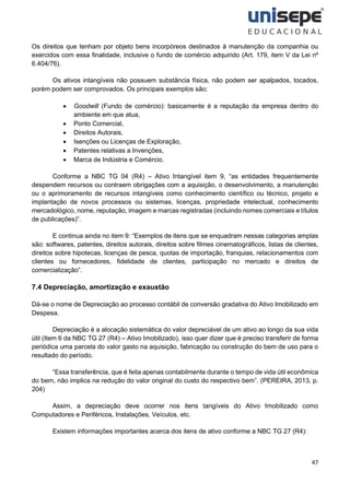 47
Os direitos que tenham por objeto bens incorpóreos destinados à manutenção da companhia ou
exercidos com essa finalidade, inclusive o fundo de comércio adquirido (Art. 179, item V da Lei nº
6.404/76).
Os ativos intangíveis não possuem substância física, não podem ser apalpados, tocados,
porém podem ser comprovados. Os principais exemplos são:
• Goodwill (Fundo de comércio): basicamente é a reputação da empresa dentro do
ambiente em que atua,
• Ponto Comercial,
• Direitos Autorais,
• Isenções ou Licenças de Exploração,
• Patentes relativas a Invenções,
• Marca de Indústria e Comércio.
Conforme a NBC TG 04 (R4) – Ativo Intangível item 9, “as entidades frequentemente
despendem recursos ou contraem obrigações com a aquisição, o desenvolvimento, a manutenção
ou o aprimoramento de recursos intangíveis como conhecimento científico ou técnico, projeto e
implantação de novos processos ou sistemas, licenças, propriedade intelectual, conhecimento
mercadológico, nome, reputação, imagem e marcas registradas (incluindo nomes comerciais e títulos
de publicações)”.
E continua ainda no item 9: “Exemplos de itens que se enquadram nessas categorias amplas
são: softwares, patentes, direitos autorais, direitos sobre filmes cinematográficos, listas de clientes,
direitos sobre hipotecas, licenças de pesca, quotas de importação, franquias, relacionamentos com
clientes ou fornecedores, fidelidade de clientes, participação no mercado e direitos de
comercialização”.
7.4 Depreciação, amortização e exaustão
Dá-se o nome de Depreciação ao processo contábil de conversão gradativa do Ativo Imobilizado em
Despesa.
Depreciação é a alocação sistemática do valor depreciável de um ativo ao longo da sua vida
útil (Item 6 da NBC TG 27 (R4) – Ativo Imobilizado), isso quer dizer que é preciso transferir de forma
periódica uma parcela do valor gasto na aquisição, fabricação ou construção do bem de uso para o
resultado do período.
“Essa transferência, que é feita apenas contabilmente durante o tempo de vida útil econômica
do bem, não implica na redução do valor original do custo do respectivo bem”. (PEREIRA, 2013, p.
204)
Assim, a depreciação deve ocorrer nos itens tangíveis do Ativo Imobilizado como
Computadores e Periféricos, Instalações, Veículos, etc.
Existem informações importantes acerca dos itens de ativo conforme a NBC TG 27 (R4):
 