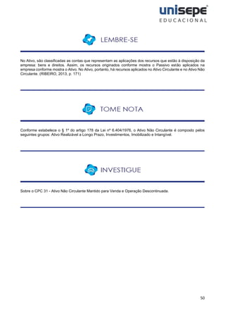 50
No Ativo, são classificadas as contas que representam as aplicações dos recursos que estão à disposição da
empresa: bens e direitos. Assim, os recursos originados conforme mostra o Passivo estão aplicados na
empresa conforme mostra o Ativo. No Ativo, portanto, há recursos aplicados no Ativo Circulante e no Ativo Não
Circulante. (RIBEIRO, 2013, p. 171)
Conforme estabelece o § 1º do artigo 178 da Lei nº 6.404/1976, o Ativo Não Circulante é composto pelos
seguintes grupos: Ativo Realizável a Longo Prazo, Investimentos, Imobilizado e Intangível.
Sobre o CPC 31 - Ativo Não Circulante Mantido para Venda e Operação Descontinuada.
 