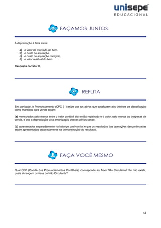 51
A depreciação é feita sobre:
a) o valor de mercado do bem.
b) o custo de aquisição.
c) o custo de aquisição corrigido.
d) o valor residual do bem.
Resposta correta: B.
Em particular, o Pronunciamento (CPC 31) exige que os ativos que satisfazem aos critérios de classificação
como mantidos para venda sejam:
(a) mensurados pelo menor entre o valor contábil até então registrado e o valor justo menos as despesas de
venda, e que a depreciação ou a amortização desses ativos cesse;
(b) apresentados separadamente no balanço patrimonial e que os resultados das operações descontinuadas
sejam apresentados separadamente na demonstração do resultado.
Qual CPC (Comitê dos Pronunciamentos Contábeis) corresponde ao Ativo Não Circulante? Se não existir,
quais abrangem os itens do Não Circulante?
 