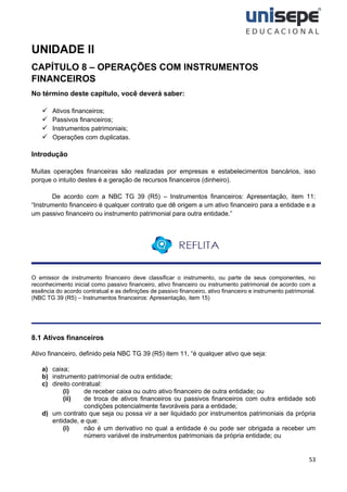 53
UNIDADE II
CAPÍTULO 8 – OPERAÇÕES COM INSTRUMENTOS
FINANCEIROS
No término deste capítulo, você deverá saber:
✓ Ativos financeiros;
✓ Passivos financeiros;
✓ Instrumentos patrimoniais;
✓ Operações com duplicatas.
Introdução
Muitas operações financeiras são realizadas por empresas e estabelecimentos bancários, isso
porque o intuito destes é a geração de recursos financeiros (dinheiro).
De acordo com a NBC TG 39 (R5) – Instrumentos financeiros: Apresentação, item 11:
“Instrumento financeiro é qualquer contrato que dê origem a um ativo financeiro para a entidade e a
um passivo financeiro ou instrumento patrimonial para outra entidade.”
O emissor de instrumento financeiro deve classificar o instrumento, ou parte de seus componentes, no
reconhecimento inicial como passivo financeiro, ativo financeiro ou instrumento patrimonial de acordo com a
essência do acordo contratual e as definições de passivo financeiro, ativo financeiro e instrumento patrimonial.
(NBC TG 39 (R5) – Instrumentos financeiros: Apresentação, item 15)
8.1 Ativos financeiros
Ativo financeiro, definido pela NBC TG 39 (R5) item 11, “é qualquer ativo que seja:
a) caixa;
b) instrumento patrimonial de outra entidade;
c) direito contratual:
(i) de receber caixa ou outro ativo financeiro de outra entidade; ou
(ii) de troca de ativos financeiros ou passivos financeiros com outra entidade sob
condições potencialmente favoráveis para a entidade;
d) um contrato que seja ou possa vir a ser liquidado por instrumentos patrimoniais da própria
entidade, e que:
(i) não é um derivativo no qual a entidade é ou pode ser obrigada a receber um
número variável de instrumentos patrimoniais da própria entidade; ou
 