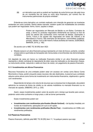 54
(ii) um derivativo que será ou poderá ser liquidado de outra forma que não pela troca
de um montante fixo de caixa ou outro ativo financeiro, por número fixo de
instrumentos patrimoniais da própria entidade”.
Entende-se como derivativo um contrato realizado com intenção de gerenciar as incertezas
existentes em outro contrato. Dentro desse mercado, existem quatro de modalidades de contratos
que podem ser negociados: termo, futuro, opções e swaps.
Podem ser negociados em Mercado de Balcão ou em Bolsa. Contratos de
swap, a termo ou produtos negociados diretamente em bancos ou fora da
bolsa de valores são conhecidos como mercado de Balcão. Operações a
Termo, Futuro e de opções são negociadas em bolsa (de Valores e de
Mercadoria e Futuro). São exemplos de derivativos: commodities (matérias-
primas), câmbio, ouro e até mesmo índices da Bolsa de Valores. (IUDÍCIBUS;
MARION, 2019, p. 166)
De acordo com a NBC TG 39 (R5) item AG3:
• Moeda (caixa) é um ativo financeiro porque representa um meio de troca e, portanto, constitui
a base sobre a qual todas as transações são mensuradas e reconhecidas nas demonstrações
contábeis.
Um depósito de caixa em banco ou instituição financeira similar é um ativo financeiro porque
representa o direito contratual do depositante de obter caixa da instituição ou de descontar cheque,
ou instrumento similar, reduzindo o saldo em favor de credor, em pagamento de passivo financeiro.
8.1.1 Investimentos em Ativos Financeiros
Recursos financeiros de uma entidade podem estar em excesso em contas como Banco Conta
Movimento e Caixa, porém enquanto esses recursos não são destinados, é possível que a entidade
adquira outros ativos como forma de investimento em instrumentos financeiros, objetivando o ganho
com rendimentos.
Dependendo do tempo e do volume de recursos que a empresa tiver à disposição, ela poderá
aplicá-los na compra de títulos de crédito ou de valores mobiliários no mercado financeiro ou no
mercado de capitais. (RIBEIRO, 2013, p. 235)
Assim, esses investimentos podem variar de acordo com o tempo que levarão para vencer,
podendo variar entre curtíssimo e longo prazo, e até se tornar permanente.
Esses investimentos podem ser:
• Investimentos com rendimentos pós-fixados (Renda Variável) – de liquidez imediata; em
fundos de investimento; aplicações em ouro e em ações.
• Investimentos com rendimentos prefixados (Renda Fixa) – investimentos em CDBs com
rendimentos prefixados;
8.2 Passivos financeiros
Passivo financeiro, definido pela NBC TG 39 (R5) item 11, “é qualquer passivo que seja:
 