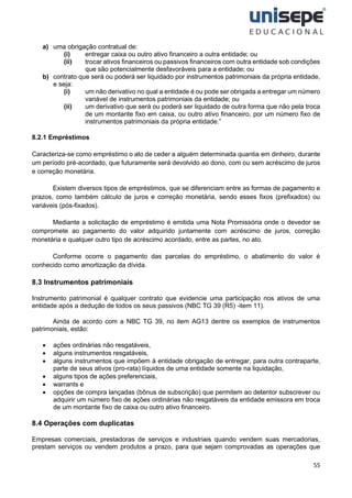 55
a) uma obrigação contratual de:
(i) entregar caixa ou outro ativo financeiro a outra entidade; ou
(ii) trocar ativos financeiros ou passivos financeiros com outra entidade sob condições
que são potencialmente desfavoráveis para a entidade; ou
b) contrato que será ou poderá ser liquidado por instrumentos patrimoniais da própria entidade,
e seja:
(i) um não derivativo no qual a entidade é ou pode ser obrigada a entregar um número
variável de instrumentos patrimoniais da entidade; ou
(ii) um derivativo que será ou poderá ser liquidado de outra forma que não pela troca
de um montante fixo em caixa, ou outro ativo financeiro, por um número fixo de
instrumentos patrimoniais da própria entidade.”
8.2.1 Empréstimos
Caracteriza-se como empréstimo o ato de ceder a alguém determinada quantia em dinheiro, durante
um período pré-acordado, que futuramente será devolvido ao dono, com ou sem acréscimo de juros
e correção monetária.
Existem diversos tipos de empréstimos, que se diferenciam entre as formas de pagamento e
prazos, como também cálculo de juros e correção monetária, sendo esses fixos (prefixados) ou
variáveis (pós-fixados).
Mediante a solicitação de empréstimo é emitida uma Nota Promissória onde o devedor se
compromete ao pagamento do valor adquirido juntamente com acréscimo de juros, correção
monetária e qualquer outro tipo de acréscimo acordado, entre as partes, no ato.
Conforme ocorre o pagamento das parcelas do empréstimo, o abatimento do valor é
conhecido como amortização da dívida.
8.3 Instrumentos patrimoniais
Instrumento patrimonial é qualquer contrato que evidencie uma participação nos ativos de uma
entidade após a dedução de todos os seus passivos (NBC TG 39 (R5) -item 11).
Ainda de acordo com a NBC TG 39, no item AG13 dentre os exemplos de instrumentos
patrimoniais, estão:
• ações ordinárias não resgatáveis,
• alguns instrumentos resgatáveis,
• alguns instrumentos que impõem à entidade obrigação de entregar, para outra contraparte,
parte de seus ativos (pro-rata) líquidos de uma entidade somente na liquidação,
• alguns tipos de ações preferenciais,
• warrants e
• opções de compra lançadas (bônus de subscrição) que permitem ao detentor subscrever ou
adquirir um número fixo de ações ordinárias não resgatáveis da entidade emissora em troca
de um montante fixo de caixa ou outro ativo financeiro.
8.4 Operações com duplicatas
Empresas comerciais, prestadoras de serviços e industriais quando vendem suas mercadorias,
prestam serviços ou vendem produtos a prazo, para que sejam comprovadas as operações que
 