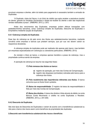56
envolvam empresa e clientes, além do boleto para pagamento é necessário também a emissão de
Duplicatas.
“A Duplicata, cópia da Fatura, é um título de crédito que após receber a assinatura (aceite)
do cliente, garante ao vendedor (fornecedor) o direito de receber do cliente o valor das respectivas
vendas realizadas a prazo”. (RIBEIRO, 2013, p. 257)
Antes dos vencimentos das Duplicatas, empresas podem efetuar transações com
estabelecimentos bancários, como: Cobrança simples de Duplicatas, Desconto de Duplicatas e
Empréstimo mediante caução de Duplicatas.
8.4.1 Cobrança simples de Duplicatas
Esse tipo de cobrança se dá pelo envio dos títulos aos estabelecimentos bancários, mediante
convênio entre empresa e bancos que prestam serviços, que por sua vez devem cobrar os
respectivos devedores.
A cobrança simples de duplicatas pode ser realizada não apenas pelo banco, mas também
por empresas especializadas em cobranças ou cobradores particulares. (RIBEIRO, 2013)
Ao remeter o título ao banco, a empresa apenas transfere a posse da cobrança, mas a
propriedade continua sendo da empresa.
A operação de cobrança se resume nas seguintes fases:
1ª) Pela remessa dos títulos ao banco:
a) registro da operação, por meio das Contas de Compensação;
b) registro das despesas (comissões) cobradas pelo banco para a
cobrança dos títulos.
2ª) Pelo recebimento das importâncias referentes aos títulos. O banco
comunica que os títulos foram quitados.
3ª) Baixa da responsabilidade. O registro da baixa da responsabilidade é
feita por meio das Contas de Compensação.
4ª) Baixa dos direitos. A baixa dos direitos é feita através de débito na conta
Bancos Conta Movimento e crédito na conta Duplicatas a Receber.
(RIBEIRO, 2013, p. 257-258)
8.4.2 Desconto de Duplicatas
São dois tipos de Descontos de Duplicadas e variam de acordo com a transferência substancial ou
não para o banco dos riscos assim como benefícios da propriedade das duplicatas.
I) Desconto sem transferência substancial dos riscos e benefícios
 