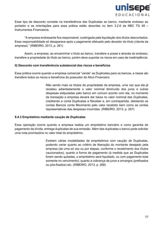 57
Esse tipo de desconto consiste na transferência das Duplicatas ao banco, mediante endosso ao
portador e as orientações para essa prática estão descritas no item 3.2.6 da NBC TG 48 –
Instrumentos Financeiros.
“A empresa endossante fica responsável, coobrigada pela liquidação dos títulos descontados.
Essa responsabilidade só desaparece após o pagamento efetuado pelo devedor do título (cliente da
empresa).” (RIBEIRO, 2013, p. 261)
Assim, a empresa, ao encaminhar o título ao banco, transfere a posse e através do endosso,
transfere a propriedade do título ao banco, porém deve suportar os riscos em caso de inadimplência.
II) Desconto com transferência substancial dos riscos e benefícios
Essa prática ocorre quando a empresa comercial “vende” as Duplicatas para os bancos, e nesse ato
transfere todos os riscos e benefícios do possuidor do Ativo Financeiro.
Não sendo mais os títulos de propriedade da empresa, uma vez que ela já
recebeu adiantadamente o valor nominal diminuído dos juros e outras
despesas estipuladas pelo banco em comum acordo com ela, no momento
da transação a empresa deverá dar baixa no valor nominal das Duplicatas,
creditando a conta Duplicatas a Receber e, em contrapartida, debitando as
contas Bancos conta Movimento pelo valor recebido bem como as contas
representativas das despesas incorridas. (RIBEIRO, 2013, p. 267)
8.4.3 Empréstimo mediante caução de Duplicatas
Essa operação ocorre quando a empresa realiza um empréstimo bancário e como garantia de
pagamento da dívida, entrega duplicatas de sua emissão. Além das duplicatas o banco pode solicitar
uma nota promissória no valor total do empréstimo.
Existem várias modalidades de empréstimos com caução de Duplicatas,
podendo variar quanto ao critério de liberação do montante desejado pela
empresa (de uma só vez ou por etapas, conforme o recebimento dos títulos
caucionados); quanto a forma de pagamento (à medida que as Duplicatas
forem sendo quitadas, o empréstimo será liquidado, ou com pagamento total
somente no vencimento); quanto a cobrança de juros e encargos (prefixados
ou pós-fixados) etc. (RIBEIRO, 2013, p. 268)
 