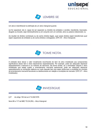 58
Um ativo é identificável na definição de um ativo intangível quando:
(a) for separável, isto é, capaz de ser separado ou dividido da entidade e vendido, transferido, licenciado,
alugado ou trocado, seja individualmente ou em conjunto com um contrato, ativo ou passivo relacionado; ou
(b) resultar de direitos contratuais ou de outros direitos legais, quer esses direitos sejam transferíveis quer
sejam separáveis da entidade ou de outros direitos e obrigações. (CPC 04 – Ativo Intangível)
A entidade deve alocar o valor inicialmente reconhecido de item do ativo imobilizado aos componentes
significativos desse item e deve depreciá-los separadamente. Por exemplo, pode ser adequado depreciar
separadamente a estrutura e os motores de aeronave. De forma similar, se o arrendador adquire o ativo
imobilizado que esteja sujeito a arrendamento mercantil operacional, pode ser adequado depreciar
separadamente os montantes relativos ao custo daquele item que sejam atribuíveis a condições do contrato
de arrendamento mercantil favoráveis ou desfavoráveis em relação a condições de mercado. (CPC 27 – Ativo
Imobilizado)
§ 3º do artigo 183 da Lei nº 6.404/1976
Itens 88 a 117 da NBC TG 04 (R4) – Ativo Intangível.
 