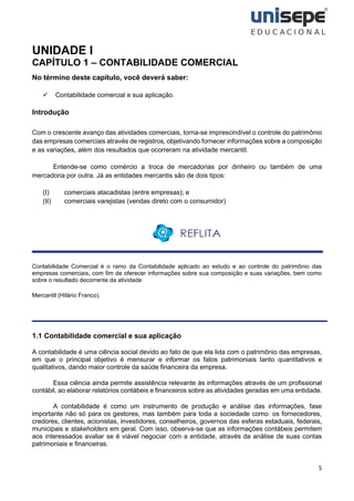 5
UNIDADE I
CAPÍTULO 1 – CONTABILIDADE COMERCIAL
No término deste capítulo, você deverá saber:
✓ Contabilidade comercial e sua aplicação.
Introdução
Com o crescente avanço das atividades comerciais, torna-se imprescindível o controle do patrimônio
das empresas comerciais através de registros, objetivando fornecer informações sobre a composição
e as variações, além dos resultados que ocorreram na atividade mercantil.
Entende-se como comércio a troca de mercadorias por dinheiro ou também de uma
mercadoria por outra. Já as entidades mercantis são de dois tipos:
(I) comerciais atacadistas (entre empresas); e
(II) comerciais varejistas (vendas direto com o consumidor)
Contabilidade Comercial é o ramo da Contabilidade aplicado ao estudo e ao controle do patrimônio das
empresas comerciais, com fim de oferecer informações sobre sua composição e suas variações, bem como
sobre o resultado decorrente da atividade
Mercantil (Hilário Franco).
1.1 Contabilidade comercial e sua aplicação
A contabilidade é uma ciência social devido ao fato de que ela lida com o patrimônio das empresas,
em que o principal objetivo é mensurar e informar os fatos patrimoniais tanto quantitativos e
qualitativos, dando maior controle da saúde financeira da empresa.
Essa ciência ainda permite assistência relevante às informações através de um profissional
contábil, ao elaborar relatórios contábeis e financeiros sobre as atividades geradas em uma entidade.
A contabilidade é como um instrumento de produção e análise das informações, fase
importante não só para os gestores, mas também para toda a sociedade como: os fornecedores,
credores, clientes, acionistas, investidores, conselheiros, governos das esferas estaduais, federais,
municipais e stakeholders em geral. Com isso, observa-se que as informações contábeis permitem
aos interessados avaliar se é viável negociar com a entidade, através da análise de suas contas
patrimoniais e financeiras.
 