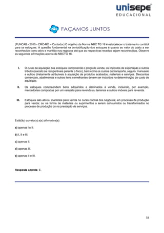 59
(FUNCAB - 2015 - CRC-RO – Contador) O objetivo da Norma NBC TG 16 é estabelecer o tratamento contábil
para os estoques. A questão fundamental na contabilização dos estoques é quanto ao valor do custo a ser
reconhecido como ativo e mantido nos registros até que as respectivas receitas sejam reconhecidas. Observe
as seguintes afirmações acerca da NBCTG 16.
I. O custo de aquisição dos estoques compreende o preço de venda, os impostos de exportação e outros
tributos (exceto os recuperáveis perante o fisco), bem como os custos de transporte, seguro, manuseio
e outros diretamente atribuíveis à aquisição de produtos acabados, materiais e serviços. Descontos
comerciais, abatimentos e outros itens semelhantes devem ser incluídos na determinação do custo de
aquisição.
II. Os estoques compreendem bens adquiridos e destinados à venda, incluindo, por exemplo,
mercadorias compradas por um varejista para revenda ou terrenos e outros imóveis para revenda.
III. Estoques são ativos: mantidos para venda no curso normal dos negócios; em processo de produção
para venda; ou na forma de materiais ou suprimentos a serem consumidos ou transformados no
processo de produção ou na prestação de serviços.
Está(ão) correta(s) a(s) afirmativa(s):
a) apenas l e II.
b) I, II e III.
c) apenas II.
d) apenas III.
e) apenas II e III.
Resposta correta: E.
 