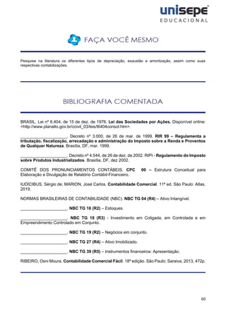 60
Pesquise na literatura os diferentes tipos de depreciação, exaustão e amortização, assim como suas
respectivas contabilizações.
BRASIL. Lei nº 6.404, de 15 de dez. de 1976. Lei das Sociedades por Ações. Disponível online:
<http://www.planalto.gov.br/ccivil_03/leis/l6404consol.htm>.
____________________. Decreto nº 3.000, de 26 de mar. de 1999. RIR 99 – Regulamenta a
tributação, fiscalização, arrecadação e administração do Imposto sobre a Renda e Proventos
de Qualquer Natureza. Brasília, DF, mar. 1999.
____________________. Decreto nº 4.544, de 26 de dez. de 2002. RIPI - Regulamento do Imposto
sobre Produtos Industrializados. Brasília, DF, dez 2002.
COMITÊ DOS PRONUNCIAMENTOS CONTÁBEIS. CPC 00 – Estrutura Conceitual para
Elaboração e Divulgação de Relatório Contábil-Financeiro.
IUDÍCIBUS, Sérgio de; MARION, José Carlos. Contabilidade Comercial. 11ª ed. São Paulo: Atlas,
2019.
NORMAS BRASILEIRAS DE CONTABILIDADE (NBC). NBC TG 04 (R4) – Ativo Intangível.
____________________. NBC TG 16 (R2) – Estoques.
____________________. NBC TG 18 (R3) - Investimento em Coligada, em Controlada e em
Empreendimento Controlado em Conjunto.
____________________. NBC TG 19 (R2) – Negócios em conjunto.
____________________. NBC TG 27 (R4) – Ativo Imobilizado.
____________________. NBC TG 39 (R5) – Instrumentos financeiros: Apresentação.
RIBEIRO, Osni Moura. Contabilidade Comercial Fácil. 18ª edição. São Paulo: Saraiva, 2013, 472p.
 