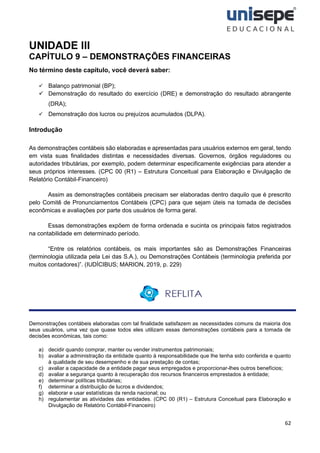 62
UNIDADE III
CAPÍTULO 9 – DEMONSTRAÇÕES FINANCEIRAS
No término deste capítulo, você deverá saber:
✓ Balanço patrimonial (BP);
✓ Demonstração do resultado do exercício (DRE) e demonstração do resultado abrangente
(DRA);
✓ Demonstração dos lucros ou prejuízos acumulados (DLPA).
Introdução
As demonstrações contábeis são elaboradas e apresentadas para usuários externos em geral, tendo
em vista suas finalidades distintas e necessidades diversas. Governos, órgãos reguladores ou
autoridades tributárias, por exemplo, podem determinar especificamente exigências para atender a
seus próprios interesses. (CPC 00 (R1) – Estrutura Conceitual para Elaboração e Divulgação de
Relatório Contábil-Financeiro)
Assim as demonstrações contábeis precisam ser elaboradas dentro daquilo que é prescrito
pelo Comitê de Pronunciamentos Contábeis (CPC) para que sejam úteis na tomada de decisões
econômicas e avaliações por parte dos usuários de forma geral.
Essas demonstrações expõem de forma ordenada e sucinta os principais fatos registrados
na contabilidade em determinado período.
“Entre os relatórios contábeis, os mais importantes são as Demonstrações Financeiras
(terminologia utilizada pela Lei das S.A.), ou Demonstrações Contábeis (terminologia preferida por
muitos contadores)”. (IUDÍCIBUS; MARION, 2019, p. 229)
Demonstrações contábeis elaboradas com tal finalidade satisfazem as necessidades comuns da maioria dos
seus usuários, uma vez que quase todos eles utilizam essas demonstrações contábeis para a tomada de
decisões econômicas, tais como:
a) decidir quando comprar, manter ou vender instrumentos patrimoniais;
b) avaliar a administração da entidade quanto à responsabilidade que lhe tenha sido conferida e quanto
à qualidade de seu desempenho e de sua prestação de contas;
c) avaliar a capacidade de a entidade pagar seus empregados e proporcionar-lhes outros benefícios;
d) avaliar a segurança quanto à recuperação dos recursos financeiros emprestados à entidade;
e) determinar políticas tributárias;
f) determinar a distribuição de lucros e dividendos;
g) elaborar e usar estatísticas da renda nacional; ou
h) regulamentar as atividades das entidades. (CPC 00 (R1) – Estrutura Conceitual para Elaboração e
Divulgação de Relatório Contábil-Financeiro)
 