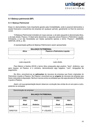 63
9.1 Balanço patrimonial (BP)
9.1.1 Balanço Patrimonial
Esse é o demonstrativo mais importante gerado pela Contabilidade, onde é possível demonstrar a
saúde financeira e econômica da empresa em qualquer período, geralmente no final do exercício
social.
“O Balanço Patrimonial é dividido em duas colunas: a do lado esquerdo é denominada Ativo,
a do lado direito, Passivo. O ideal seria denominar a segunda coluna Passivo e Patrimônio Líquido.
Entretanto, a Lei das Sociedades por Ações apresenta apenas o termo ‘Passivo’”. (MARION;
SANTOS, 2018, p. 40)
A representação gráfica do Balanço Patrimonial é assim apresentada:
BALANÇO PATRIMONIAL
Ativo Passivo e Patrimônio Líquido
Lado esquerdo Lado direito
Para Marion e Santos (2018) o termo Ativo pressupõe algo positivo, “bom”, dinâmico, que
gera riqueza. Já Passivo, é o contrário, demonstrando algo negativo, “ruim”, obrigações de
pagamento.
No Ativo, encontram-se as aplicações de recursos da empresa que foram originadas do
Patrimônio Líquido e Passivo. No Passivo, encontram-se as origens de recursos da empresa que
foram colocadas à disposição. Nenhum recurso entra na entidade que não seja através do Patrimônio
Líquido e Passivo.
Assim, em sua apresentação devem observar a evolução das contas de um ano para o outro,
podendo os comparar:
Denominação da empresa: _____________________________________
BALANÇO PATRIMONIAL
ATIVO PASSIVO
Ano
Atual
Ano
Anterior
Ano
Atual
Ano
Anterior
BENS
DIREITOS
_______
_______
_______
_______
PASSIVO
P. LÍQUIDO
_______
_______
_______
_______
 